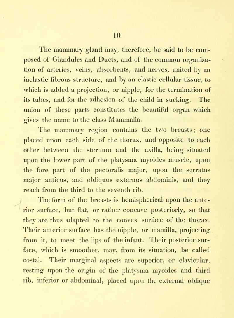 The mammary gland may, therefore, be said to be com- posed of Glandules and Ducts, and of the common organiza- tion of arteries, veins, absorbents, and nerves, united by an inelastic fibrous structure, and by an elastic cellular tissue, to which is added a projection, or nipple, for the termination of its tubes, and for the adhesion of the child in sucking. The union of these parts constitutes the beautiful organ which gives the name to the class Mammalia. The mammary region contains the two breasts; one placed upon each side of the thorax, and opposite to each other between the sternum and the axilla, being situated upon the lower part of the platysma myoides muscle, upon the fore part of the pectoralis major, upon the serratus major anticus, and oblicpms externus abdominis, and they reach from the third to the seventh rib. The form of the breasts is hemispherical upon the ante- rior surface, but flat, or rather concave posteriorly, so that they are thus adapted to the convex surface of the thorax. Their anterior surface has the nipple, or mamilla, projecting from it, to meet the lips of the infant. Their posterior sur- face, which is smoother, may, from its situation, be called costal. Their marginal aspects are superior, or clavicular, resting upon the origin of the platysma myoides and third rib, inferior or abdominal, placed upon the external oblique