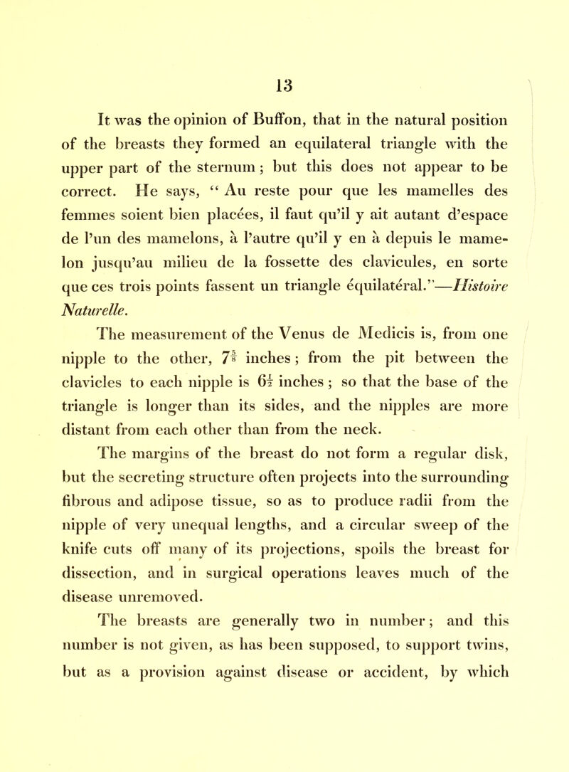 It was the opinion of Buffon, that in the natural position of the breasts they formed an equilateral triangle with the upper part of the sternum; but this does not appear to be correct. He says, “ Au reste pour que les mamelles des femmes soient bien placees, il faut qu’il y ait autant d’espace de l’un des mamelons, a 1’autre qu’il y en a depuis le niame- Ion jusqu’au milieu de la fossette des clavicules, en sorte que ces trois points fassent un triangle equilateral.”—Ilistoire Naturelle. The measurement of the Venus de Medicis is, from one nipple to the other, 7^ inches; from the pit between the clavicles to each nipple is inches ; so that the base of the triangle is longer than its sides, and the nipples are more distant from each other than from the neck. The margins of the breast do not form a regular disk, but the secreting structure often projects into the surrounding fibrous and adipose tissue, so as to produce radii from the nipple of very unequal lengths, and a circular sweep of the knife cuts off many of its projections, spoils the breast for dissection, and in surgical operations leaves much of the disease unremoved. The breasts are generally two in number; and this number is not given, as has been supposed, to support twins, but as a provision against disease or accident, by which