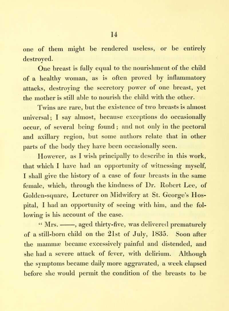 one of them might be rendered useless, or be entirely destroyed. One breast is fully equal to the nourishment of the child of a healthy woman, as is often proved by inflammatory attacks, destroying the secretory power of one breast, yet the mother is still able to nourish the child with the other. Twins are rare, but the existence of two breasts is almost universal; I say almost, because exceptions do occasionally occur, of several being found; and not only in the pectoral and axillary region, but some authors relate that in other parts of the body they have been occasionally seen. However, as I wish principally to describe in this work, that which I have had an opportunity of witnessing myself, I shall give the history of a case of four breasts in the same female, which, through the kindness of Dr. Robert Lee, of Golden-square, Lecturer on Midwifery at St. George’s Hos- pital, I had an opportunity of seeing with him, and the fol- lowing is his account of the case. “ Mrs. , aged thirty-five, was delivered prematurely of a still-born child on the 21st of July, 1835. Soon after the mammae became excessively painful and distended, and she had a severe attack of fever, with delirium. Although the symptoms became daily more aggravated, a week elapsed before she would permit the condition of the breasts to be