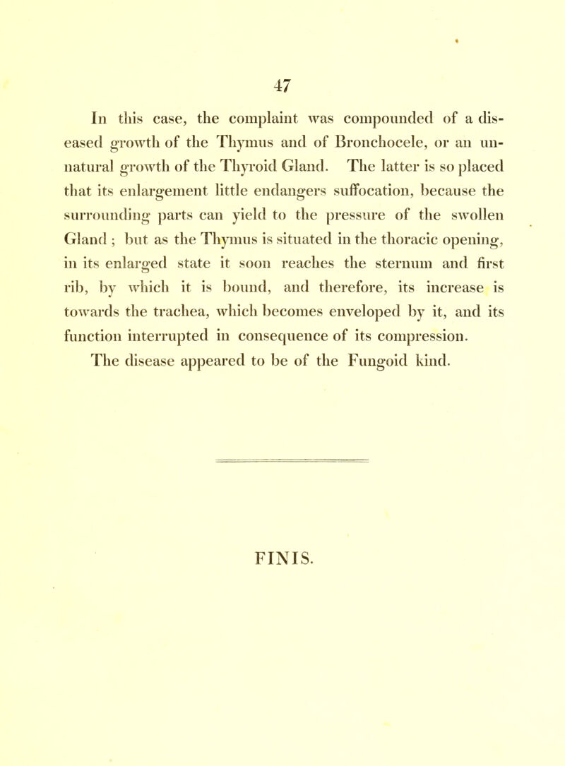 ♦ 47 In this case, the complaint was compounded of a dis- eased growth of the Thymus and of Bronchocele, or an un- natural growth of the Thyroid Gland. The latter is so placed that its enlargement little endangers suffocation, because the surrounding parts can yield to the pressure of the swollen Gland ; but as the Thymus is situated in the thoracic opening, in its enlarged state it soon reaches the sternum and first rib, by which it is bound, and therefore, its increase is towards the trachea, which becomes enveloped by it, and its function interrupted in consecpience of its compression. The disease appeared to be of the Fungoid kind. FINIS.