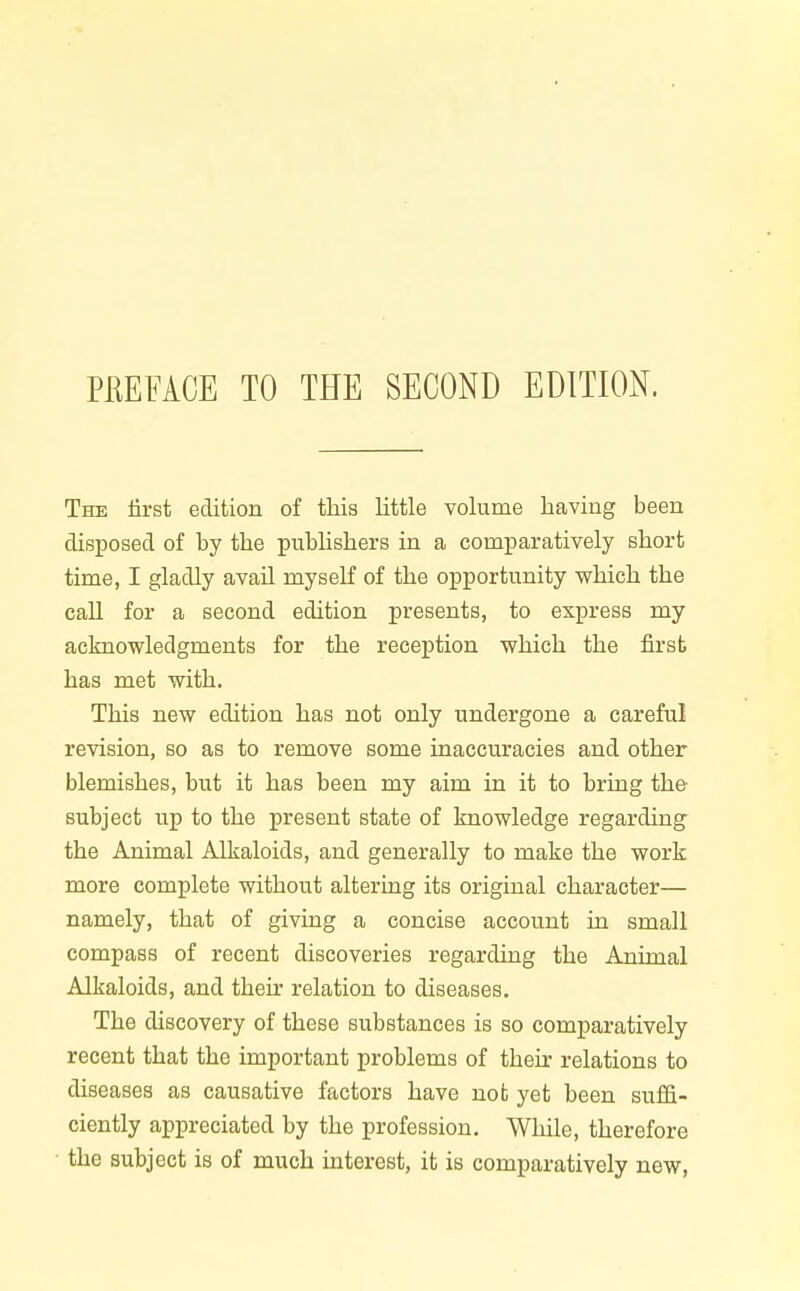 The first edition of tliia little volume having been disposed of by the publishers in a comparatively short time, I gladly avail myself of the opportunity which the call for a second edition presents, to express my acknowledgments for the reception which the first has met with. This new edition has not only undergone a careful revision, so as to remove some inaccuracies and other blemishes, but it has been my aim in it to bring the subject up to the present state of knowledge regarding- the Animal Alkaloids, and generally to make the work more complete without altering its original character— namely, that of giving a concise account in small compass of recent discoveries regarding the Animal Alkaloids, and their relation to diseases. The discovery of these substances is so comparatively recent that the important problems of their relations to diseases as causative factors have not yet been suffi- ciently appreciated by the profession. While, therefore • the subject is of much interest, it is comparatively new.