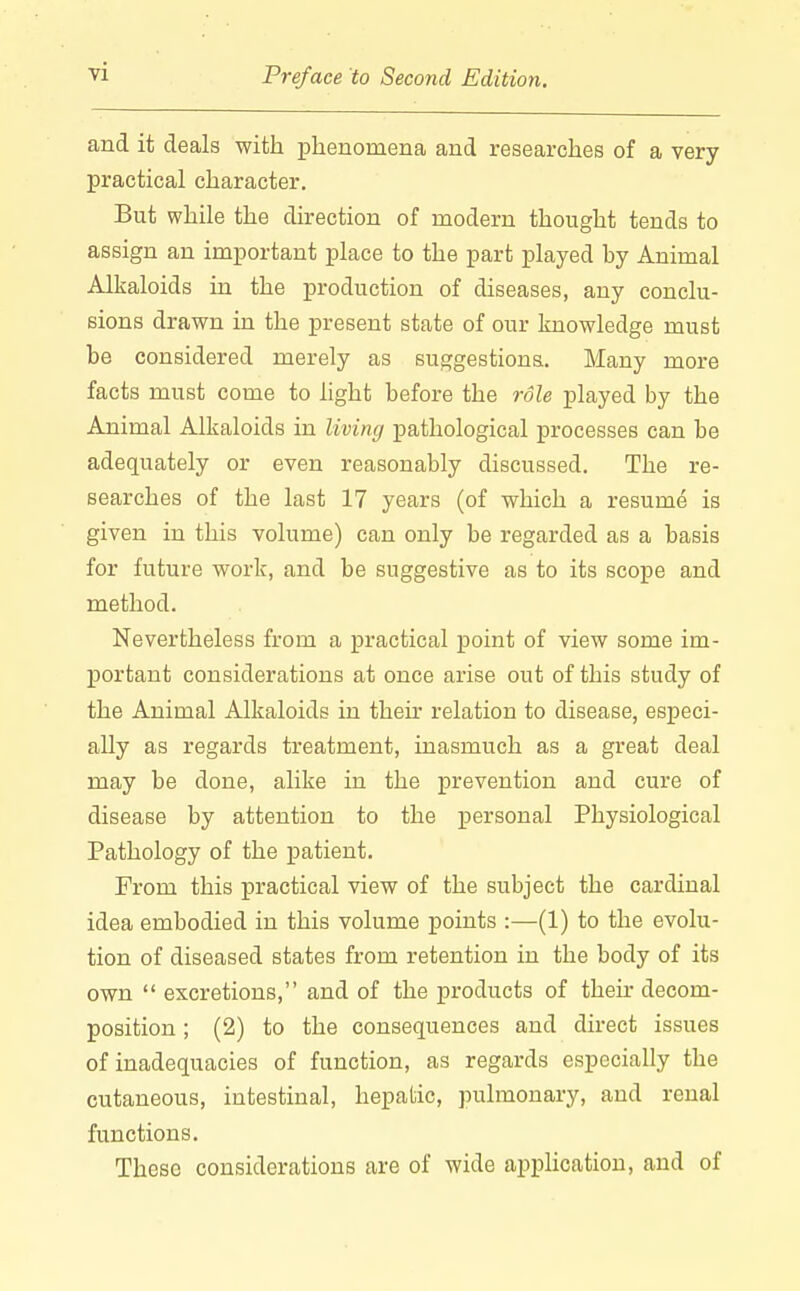 and it deals with phenomena and researches of a very practical character. But while the direction of modern thought tends to assign an important place to the part played by Animal Alkaloids in the production of diseases, any conclu- sions drawn in the present state of our knowledge must be considered merely as suggestions. Many more facts must come to light before the role played by the Animal Alkaloids in living pathological processes can be adequately or even reasonably discussed. The re- searches of the last 17 years (of which a resume is given in this volume) can only be regarded as a basis for future work, and be suggestive as to its scope and method. Nevertheless from a practical point of view some im- portant considerations at once arise out of this study of the Animal Alkaloids in their relation to disease, especi- ally as regards treatment, inasmuch as a great deal may be done, alike in the prevention and cure of disease by attention to the personal Physiological Pathology of the patient. Prom this practical view of the subject the cardinal idea embodied in this volume points :—(1) to the evolu- tion of diseased states from retention in the body of its own  excretions, and of the products of their decom- position ; (2) to the consequences and direct issues of inadequacies of function, as regards especially the cutaneous, intestinal, hepatic, pulmonary, and renal functions. These considerations are of wide application, and of