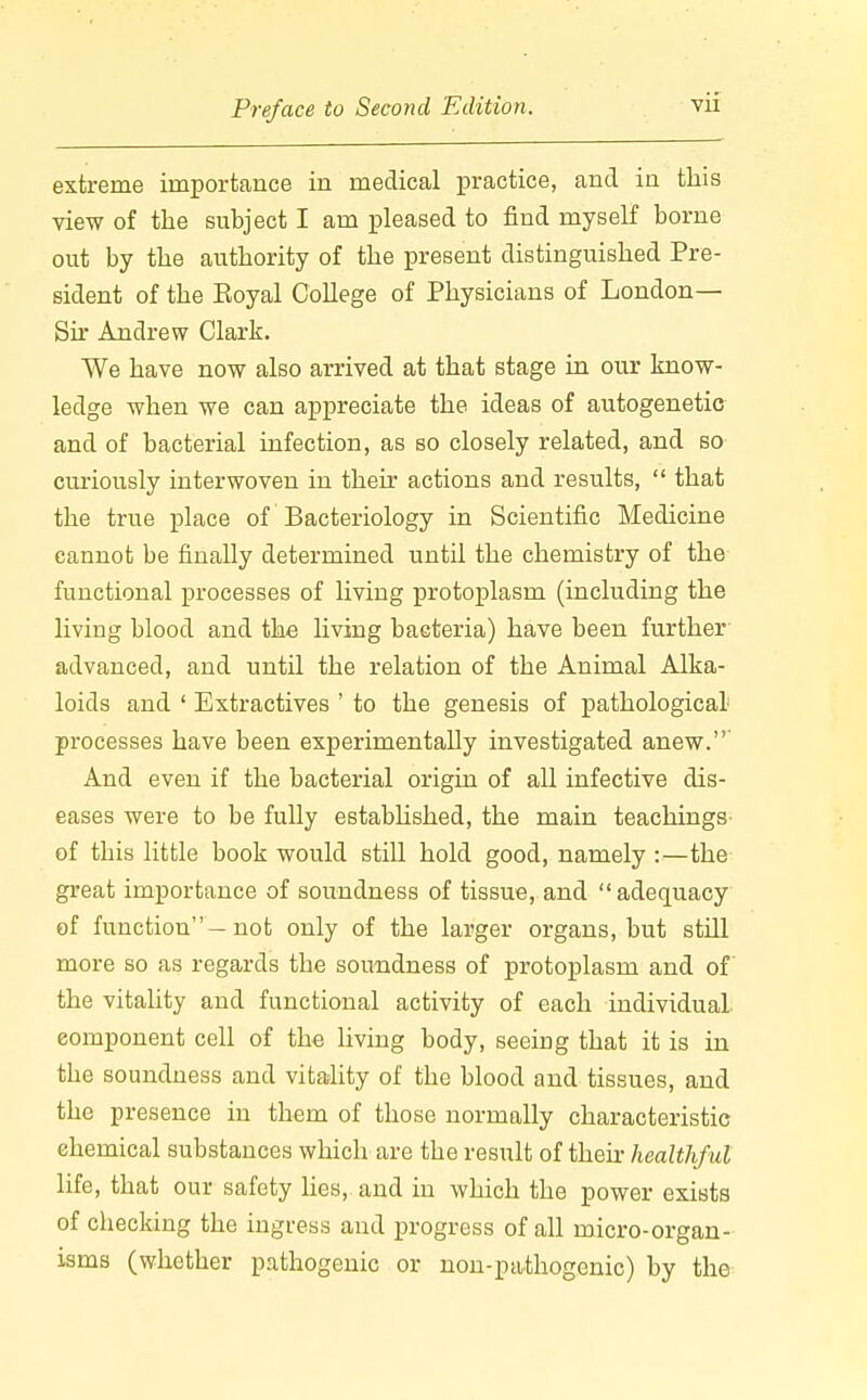 extreme importance in medical practice, and in this view of the subject I am pleased to find myself borne out by the authority of the present distinguished Pre- sident of the Eoyal College of Physicians of London— Sir Andrew Clark. We have now also arrived at that stage in our know- ledge when we can appreciate the ideas of autogenetic and of bacterial infection, as so closely related, and so curiously interwoven in their actions and results,  that the true place of Bacteriology in Scientific Medicine cannot be finally determined until the chemistry of the functional processes of living protoplasm (including the living blood and the living bacteria) have been further advanced, and until the relation of the Animal Alka- loids and ' Extractives ' to the genesis of pathological processes have been experimentally investigated anew.' And even if the bacterial origin of all infective dis- eases were to be fuUy established, the main teachings of this little book would still hold good, namely :—the great importance of soundness of tissue, and  adequacy of function —not only of the larger organs, but still more so as regards the soundness of protoplasm and of the vitality and functional activity of each individual component cell of the living body, seeing that it is in the soundness and vitality of the blood and tissues, and the presence in them of those normally characteristic chemical substances which are the result of their healthful life, that our safety lies, and in which the power exists of checking the ingress and progress of all micro-organ- isms (whether pathogenic or non-pathogenic) by the