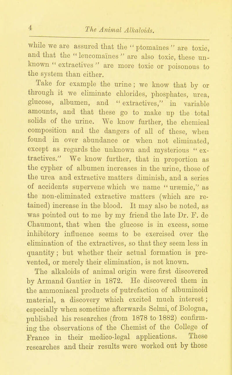 while we are assured that the  ptomaiues  are toxic, and that the  lencomaines  are also toxic, these un- known  extractives  are more toxic or poisonous to the system than either. Take for example the urine ; we know that hy or through it we eliminate chlorides, phosphates, urea, glucose, albumen, and  extractives, m variable amounts, and that these go to make up the total solids of the urine. We know further, the chemical composition and the dangers of all of these, when found in over abundance or when not eliminated, except as regards the unknown and mysterious  ex- tractives. We know further, that in proportion as the cypher of albumen increases in the urine, those of the urea and extractive matters diminish, and a series of accidents supervene which we name uremic, as the non-ehminated extractive matters (which are re- tained) increase in the blood. It may also be noted, as was pointed out to me by my friend the late Dr. F. de Chaumont, that when the glucose is in excess, some inhibitory influence seems to be exercised over the ehmination of the extractives, so that they seem less in quantity; but whether then- actual formation is pre- vented, or merely their ehmination, is not known. The alkaloids of animal origin were first discovered by Armand Gautier in 1872. He discovered them in the ammoniacal products of putrefaction of albuminoid material, a discovery which excited much interest; especially when sometime afterwards Selmi, of Bologna, published his researches (from 1878 to 1882) confirm- ing the observations of the Chemist of the College of France in their medico-legal applications. These researches and their results were worked out by those