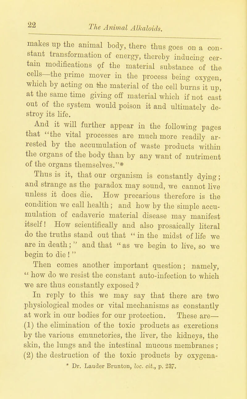 makes up the animal body, there thus goes on a con- stant transformation of energy, thereby inducmg cer- tam modifications of the material substance of the ceUs—the prime mover in the process being oxygen, which by acting on the material of the cell burns it up, at the same time givmg off material which if not cast out of the system would poison it and ultimately de- stroy its hfe. And it will further appear in the following pages that the vital processes are much more readily ar- rested by the accumulation of waste products within the organs of the body than by any want of nutriment of the organs themselves.* Thus is it, that our organism is constantly dying; and strange as the paradox may sound, we cannot live unless it does die. How precarious therefore is the condition we call health ; and how by the simple accu- mulation of cadaveric material disease may manifest itself! How scientifically and also prosaically hteral do the truths stand out that  in the midst of life we are in death;  and that  as we begin to live, so we begin to die !  Then comes another important question; namely,  how do we resist the constant auto-infection to which we are thus constantly exposed ? In reply to this we may say that there are two physiological modes or vital mechanisms as constantly at work in our bodies for our protection. These are— (1) the ehmination of the toxic products as excretions by the various emunctories, the hver, the kidneys, the skin, the lungs and the intestinal mucous membranes ; (2) the destruction of the toxic products by oxygena- * Dr. Lauder Brunton, loc. cit., p. 237.