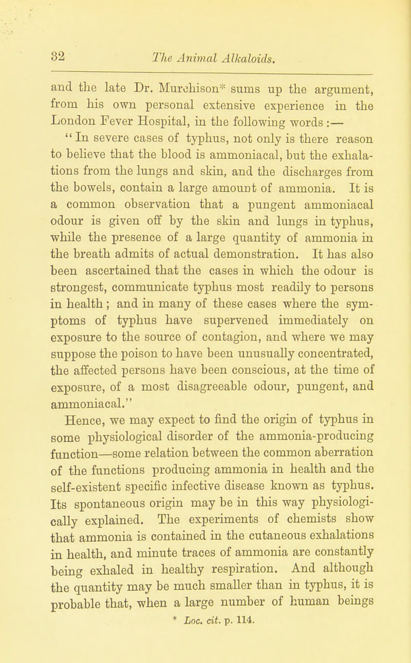 and the late Dr. Murchison* sums up the argument, from his own personal extensive experience in the London Fever Hospital, in the following words :—  In severe cases of typhus, not only is there reason to helieve that the hlood is ammoniacal, but the exhala- tions from the lungs and skin, and the discharges from the bowels, contain a large amount of ammonia. It is a common observation that a pungent ammoniacal odour is given off by the skin and lungs in typhus, while the presence of a large quantity of ammonia in the breath admits of actual demonstration. It has also been ascertained that the cases in which the odour is strongest, communicate typhus most readily to persons in health ; and in many of these cases where the sym- ptoms of typhus have supervened immediately on exposure to the source of contagion, and where we may suppose the poison to have been unusuaUy concentrated, the affected persons have been conscious, at the time of exposure, of a most disagreeable odour, pungent, and ammoniacal. Hence, we may expect to find the origin of typhus in some physiological disorder of the ammonia-producing function—some relation between the common aberration of the functions producing ammonia in health and the self-existent specific infective disease known as typhus. Its spontaneous origin may be in this way physiologi- cally explained. The experiments of chemists show that ammonia is contained in the cutaneous exhalations in health, and minute traces of ammonia are constantly being exhaled in healthy respkation. And although the quantity may be much smaller than m typhus, it is probable that, when a large number of human beings * Loc. cit. p. 114.