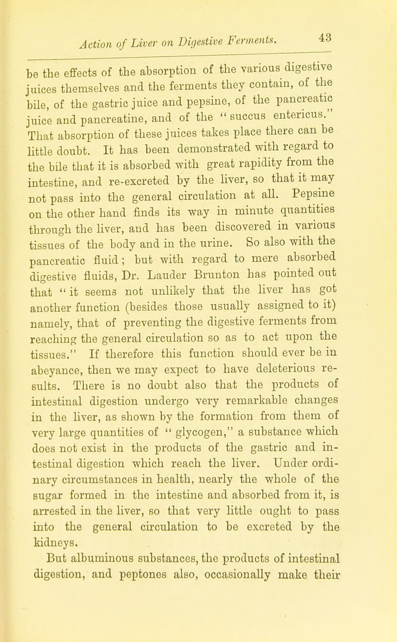 Action of Liver on Digestive Ferments. be the effects of the absorption of the various digestive juices themselves and the ferments they contain, of the bile, of the gastric juice and pepsine, of the pancreatic juice and pancreatine, and of the  succus entericus. That absorption of these juices takes place there can be little doubt. It has been demonstrated with regard to the bile that it is absorbed with great rapidity from the intestine, and re-excreted by the liver, so that it may not pass into the general circulation at all. Pepsine on the other hand finds its way in minute quantities through the liver, and has been discovered in various tissues of the body and in the urine. So also with the pancreatic fluid; but with regard to mere absorbed digestive fluids. Dr. Lauder Brunton has pointed out that  it seems not unlikely that the liver has got another function (besides those usually assigned to it) namely, that of preventing the digestive ferments from reaching the general circulation so as to act upon the tissues. If therefore this function should ever be in abeyance, then we may expect to have deleterious re- sults. There is no doubt also that the products of intestinal digestion undergo very remarkable changes in the liver, as shown by the formation from them of very large quantities of  glycogen, a substance which does not exist in the products of the gastric and in- testinal digestion which reach the liver. Under ordi- nary circumstances in health, nearly the whole of the sugar formed in the intestine and absorbed from it, is arrested in the liver, so that very little ought to pass into the general circulation to be excreted by the kidneys. But albuminous substances, the products of intestinal digestion, and peptones also, occasionally make their
