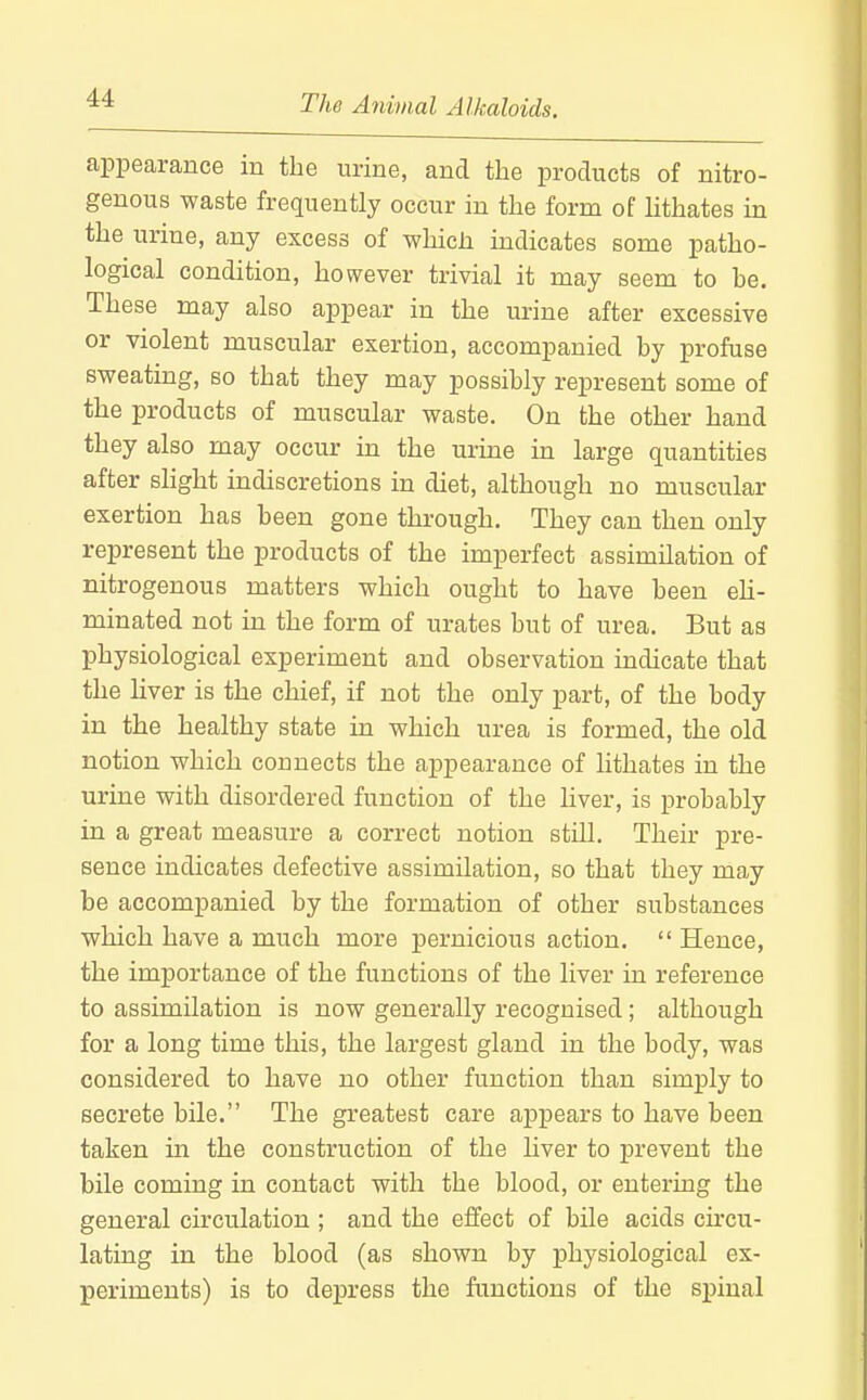 appearance in the urine, and the products of nitro- genous waste frequently occur in the form of lithates in the urine, any excess of which indicates some patho- logical condition, however trivial it may seem to be. These may also appear in the urine after excessive or violent muscular exertion, accompanied by profuse sweating, so that they may possibly represent some of the products of muscular waste. On the other hand they also may occur in the urine in large quantities after slight indiscretions in diet, although no muscular exertion has been gone through. They can then only represent the products of the imperfect assimilation of nitrogenous matters which ought to have been eh- minated not in the form of urates but of urea. But as physiological experiment and observation indicate that the Hver is the chief, if not the only part, of the body in the healthy state in which urea is formed, the old notion which connects the appearance of lithates in the urine with disordered function of the liver, is probably in a great measure a correct notion still. Their pre- sence indicates defective assimilation, so that they may be accompanied by the formation of other substances which have a much more pernicious action.  Hence, the importance of the functions of the liver in reference to assimilation is now generally recognised; although for a long time this, the largest gland in the body, was considered to have no other function than simply to secrete bile. The greatest care appears to have been taken in the construction of the liver to prevent the bile coming in contact with the blood, or entering the general circulation ; and the effect of bile acids circu- lating in the blood (as shown by physiological ex- periments) is to depress the functions of the spinal