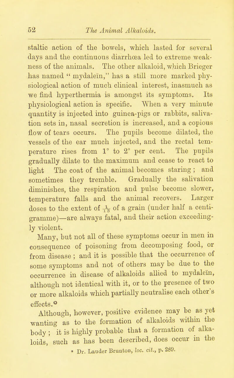 staltic action of the bowels, whicli lasted for several days and the continuous diarrhoea led to extreme weak- ness of the animals. The other alkaloid, which Brieger has named  mydalein, has a still more marked phy- siological action of much clinical interest, inasmuch as we find hyperthermia is amongst its symptoms. Its physiological action is specific. When a very minute quantity is injected into guinea-pigs or rabbits, saliva- tion sets in, nasal secretion is increased, and a copious flow of tears occurs. The pupils become dilated, the vessels of the ear much injected, and the rectal tem- perature rises from 1° to 2° per cent. The pupils gradually dilate to the maximum and cease to react to hght The coat of the animal becomes staring ; and sometimes they tremble. Gradually the sahvatiou diminishes, the respiration and pulse become slower, temperature falls and the animal recovers. Larger doses to the extent of of a grain (under half a centi- gramme)—are always fatal, and then- action exceeding- ly violent. Many, but not all of these symptoms occur in men in consequence of poisoning from decomposing food, or from disease ; and it is possible that the occurrence of some symptoms and not of others may be due to the occurrence in disease of alkaloids allied to mydalein, although not identical with it, or to the presence of two or more alkaloids which partiaUy neutrahse each other's elfects.** Although, however, positive evidence may be as yet wantuag as to the formation of alkaloids within the body ; it is highly probable that a formation of alka- loids,' such as has been described, does occur in the « Dr. Lauder Bruuton, loc. cit., p. 289.