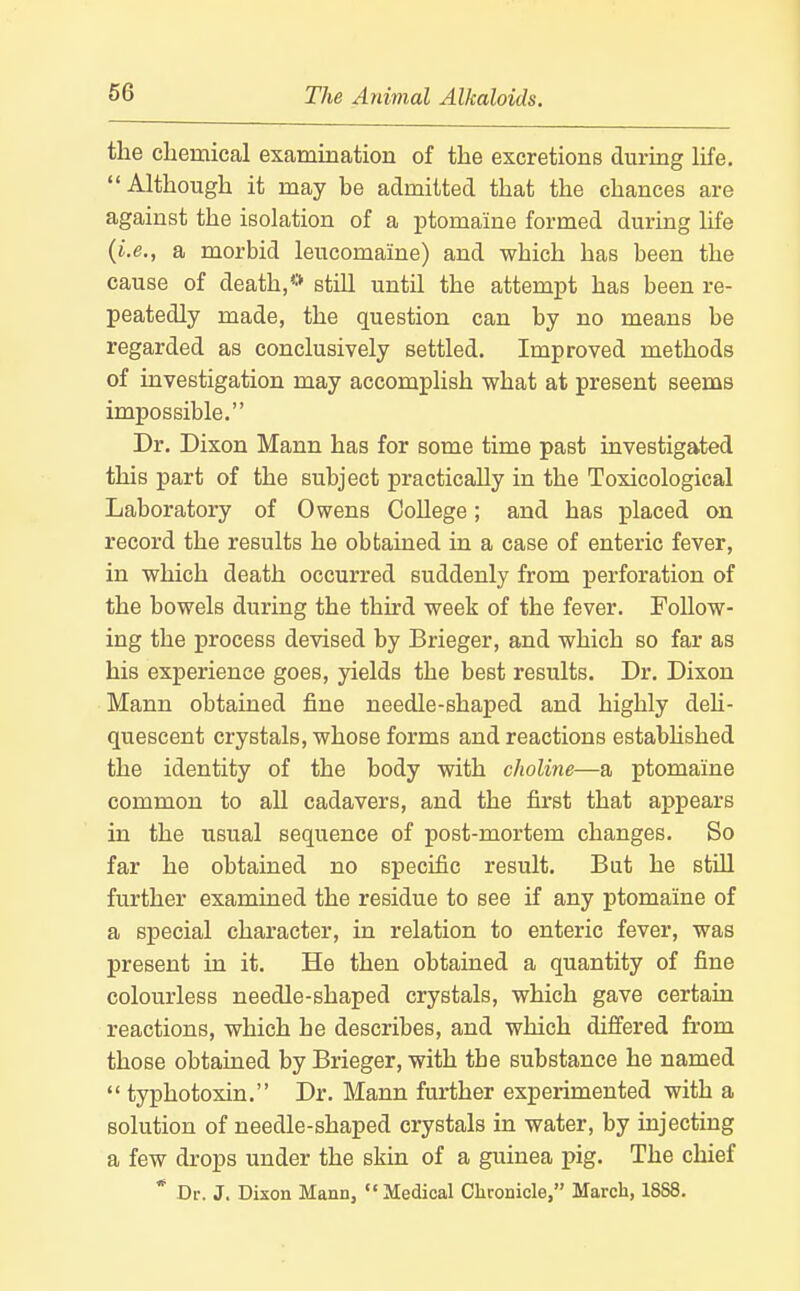 the chemical exammation of the excretions during life. Although it may be admitted that the chances are against the isolation of a ptomaine formed during life {i.e., a morbid leucomaine) and which has been the cause of death,** still until the attempt has been re- peatedly made, the question can by no means be regarded as conclusively settled. Improved methods of investigation may accomplish what at present seems impossible. Dr. Dixon Mann has for some time past investigated this part of the subject practically in the Toxicological Laboratory of Owens College; and has placed on record the results he obtained in a case of enteric fever, in which death occurred suddenly from perforation of the bowels during the third week of the fever. Follow- ing the process devised by Brieger, and which so far as his experience goes, yields the best results. Dr. Dixon Mann obtained fine needle-shaped and highly deh- quescent crystals, whose forms and reactions estabhshed the identity of the body with choline—a ptomaine common to all cadavers, and the first that appears in the usual sequence of post-mortem changes. So far he obtained no specific result. But he stUl further examined the residue to see if any ptomaine of a special character, in relation to enteric fever, was present in it. He then obtained a quantity of fine colourless needle-shaped crystals, which gave certain reactions, which he describes, and which differed fi-om those obtained by Brieger, with the substance he named  typhotoxin. Dr. Mann further experimented with a solution of needle-shaped crystals in water, by injecting a few drops under the skin of a guinea pig. The chief * Dr. J. Dixon Mann, Medical Chronicle, March, 1888.