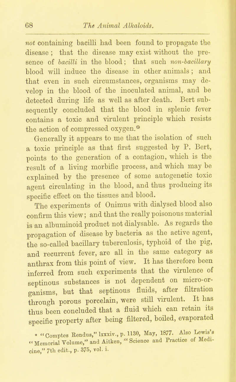 not containing bacilli had been found to propagate the disease ; that the disease may exist without the pre- sence of bacilli in the blood; that such non-hacillary blood will induce the disease in other animals ; and that even in such circumstances, organisms may de- velop in the blood of the inoculated animal, and be detected during Ufe as well as after death. Bert sub- sequently concluded that the blood in splenic fever contains a toxic and vu-ulent principle which resists the action of compressed oxygen.* Generally it appears to me that the isolation of such a toxic principle as that first suggested by P. Bert, points to the generation of a contagion, which is the result of a living morbific process, and which may be explained by the presence of some autogenetic toxic agent circulating in the blood, and thus producing its specific effect on the tissues and blood. The experiments of Onimus with dialysed blood also confirm this view; and that the really poisonous material is an albuminoid product not dialysable. As regards the propagation of disease by bacteria as the active agent, the so-caUed baciUary tuberculosis, typhoid of the pig, and recurrent fever, are all in the same category as anthrax from this point of view. It has therefore been inferred from such experiments that the virulence of septinous substances is not dependent on micro-or- ganisms, but that septinous fluids, after filtration through porous porcelain, were still virulent. It has thus been concluded that a fluid which can retain its specific property after bemg filtered, boUed, evaporated * Comptes Eendus,taxiv..p.ll30, May, 1877. Also Lewis's  Memorial Volume, and Aitken, Science and Practice of Medi- cine, 7tli edit., p. 375, vol. i.