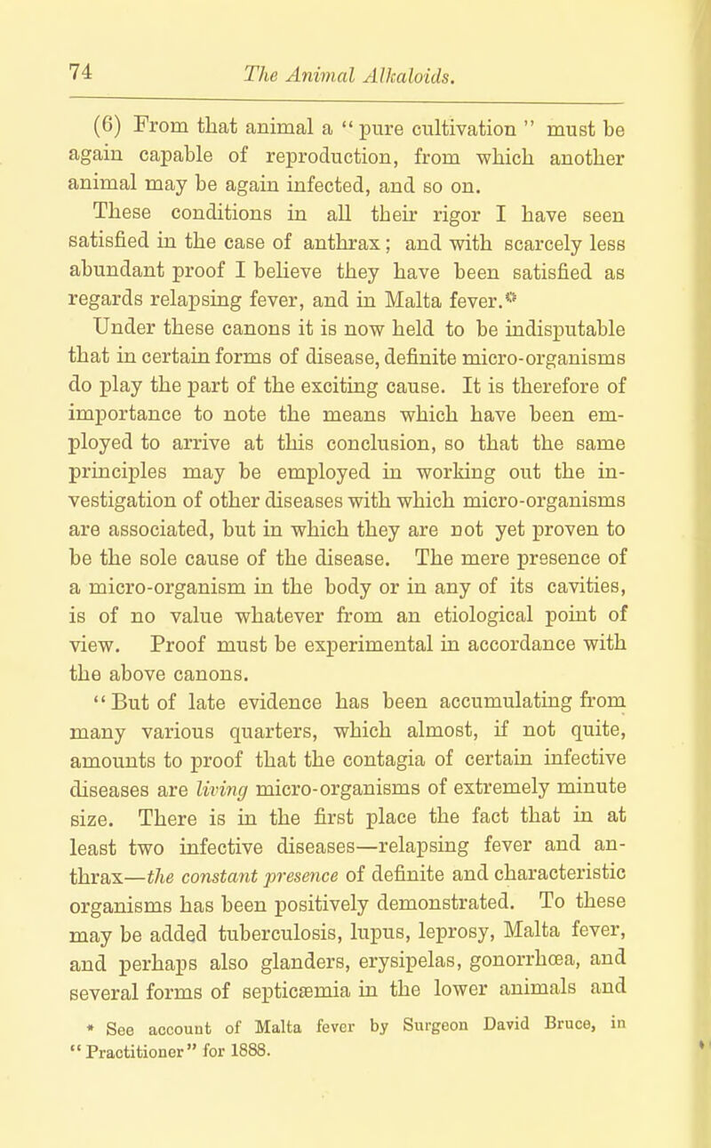 (6) From that animal a pure cultivation  must be again capable of reproduction, from which another animal may be again infected, and so on. These conditions in all their rigor I have seen satisfied in the case of anthrax; and with scarcely less abundant proof I beHeve they have been satisfied as regards relapsing fever, and in Malta fever.*' Under these canons it is now held to be indisputable that in certain forms of disease, definite micro-organisms do play the part of the exciting cause. It is therefore of imj)ortance to note the means which have been em- ployed to arrive at this conclusion, so that the same principles may be employed in working out the in- vestigation of other diseases with which micro-organisms are associated, but in which they are not yet proven to be the sole cause of the disease. The mere presence of a micro-organism in the body or in any of its cavities, is of no value whatever from an etiological point of view. Proof must be experimental in accordance with the above canons, But of late evidence has been accumulating from many various quarters, which almost, if not quite, amounts to proof that the contagia of certain infective diseases are living micro-organisms of extremely minute size. There is in the first place the fact that in at least two infective diseases—relapsing fever and an- thrax—the constant presence of definite and characteristic organisms has been positively demonstrated. To these may be added tuberculosis, lupus, leprosy, Malta fever, and perhaps also glanders, erysipelas, gonorrhoea, and several forms of septicemia in the lower animals and * See account of Malta fever by Surgeon David Bruce, in Practitioner for 1888.