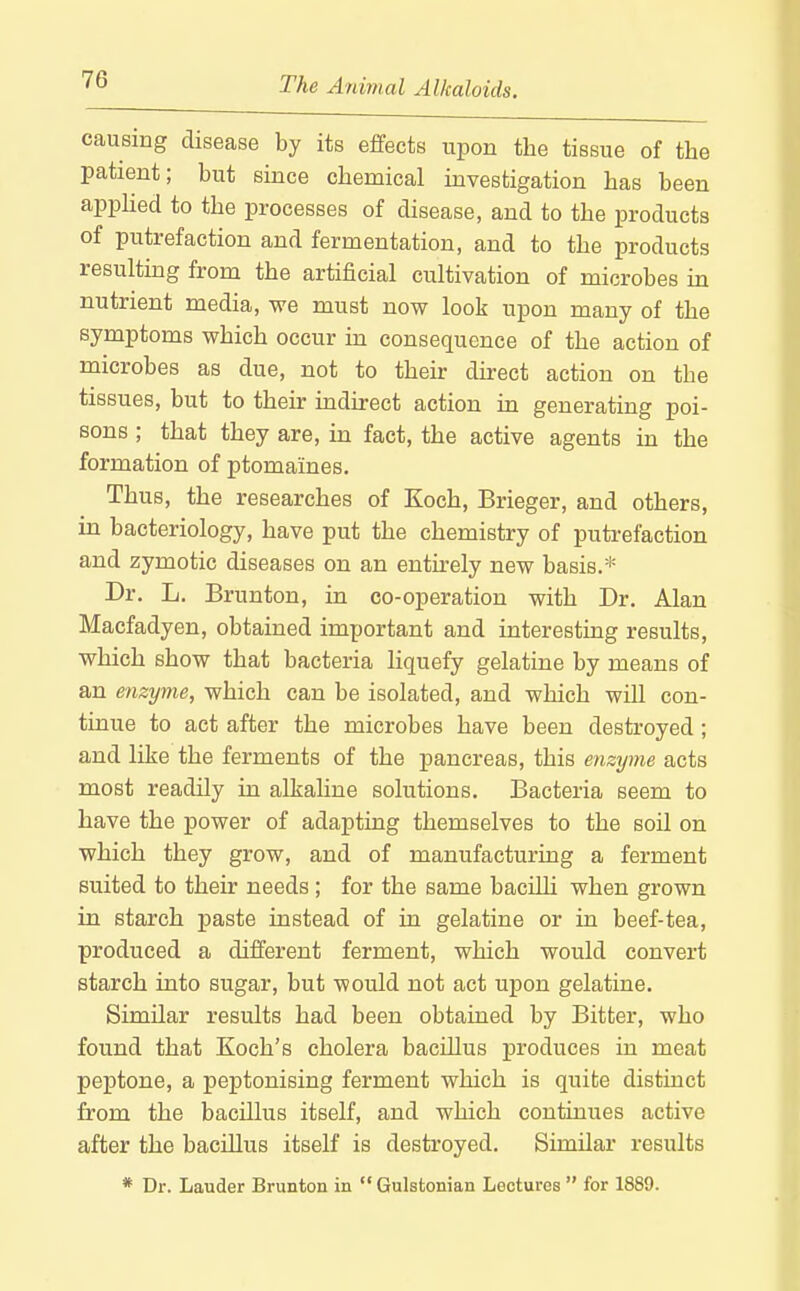 causing disease by its effects upon the tissue of the patient; but since chemical investigation has been appHed to the processes of disease, and to the products of putrefaction and fermentation, and to the products resulting from the artificial cultivation of microbes in nutrient media, we must now look upon many of the symptoms which occur in consequence of the action of microbes as due, not to then- direct action on the tissues, but to their indirect action in generating poi- sons ; that they are, in fact, the active agents in the formation of ptomaines. Thus, the researches of Koch, Brieger, and others, m bacteriology, have put the chemistry of puti'efaction and zymotic diseases on an entirely new basis.* Dr. L. Brunton, in co-operation with Dr. Alan Macfadyen, obtained important and interesting results, which show that bacteria liquefy gelatine by means of an enzyme, which can be isolated, and which will con- tinue to act after the microbes have been destroyed ; and like the ferments of the pancreas, this enzyme acts most readily in alkaline solutions. Bacteria seem to have the power of adapting themselves to the soil on which they grow, and of manufacturing a ferment suited to their needs; for the same baciUi when grown in starch paste instead of in gelatine or in beef-tea, produced a different ferment, which would convert starch into sugar, but would not act upon gelatine. Similar results had been obtained by Bitter, who found that Koch's cholera baciUus produces in meat peptone, a peptonising ferment which is quite distinct from the bacillus itself, and which continues active after the bacillus itself is destroyed. Similar results * Dr. Lauder Brunton in  Gulstonian Lectures  for 1889.
