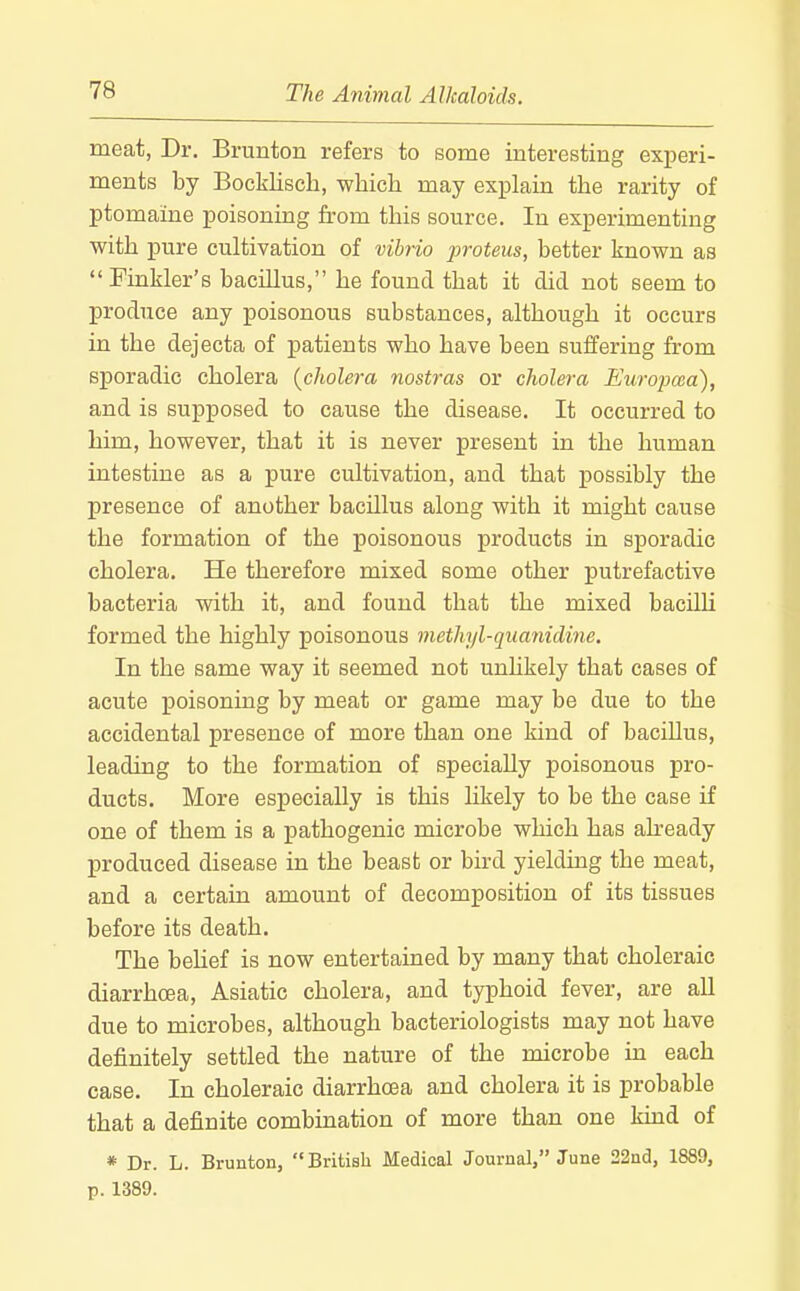 meat, Dr. Brunton refers to some interesting experi- ments by Bocklisch, -which may explain the rarity of ptomaine poisoning from this source. In experimenting with pure cultivation of vibrio proteus, better known as Finkler's bacillus, he found that it did not seem to produce any poisonous substances, although it occurs in the dejecta of patients who have been suffering from sporadic cholera {cholera nostras or cholera Europma'), and is supposed to cause the disease. It occurred to him, however, that it is never present in the human intestine as a pure cultivation, and that possibly the presence of another bacillus along with it might cause the formation of the poisonous products in sporadic cholera. He therefore mixed some other putrefactive bacteria with it, and found that the mixed bacilU formed the highly poisonous methyl-quanidine. In the same way it seemed not unhkely that cases of acute poisoning by meat or game may be due to the accidental presence of more than one kind of bacillus, leading to the formation of specially poisonous pro- ducts. More especially is this likely to be the case if one of them is a pathogenic microbe which has already produced disease in the beast or bird yielding the meat, and a certain amount of decomposition of its tissues before its death. The belief is now entertained by many that choleraic diarrhcEa, Asiatic cholera, and typhoid fever, are all due to microbes, although bacteriologists may not have definitely settled the nature of the microbe in each case. In choleraic diarrhoea and cholera it is probable that a definite combination of more than one kind of * Dr. L. Brunton,  British Medical Journal, June 22nd, 1889, p. 1389.