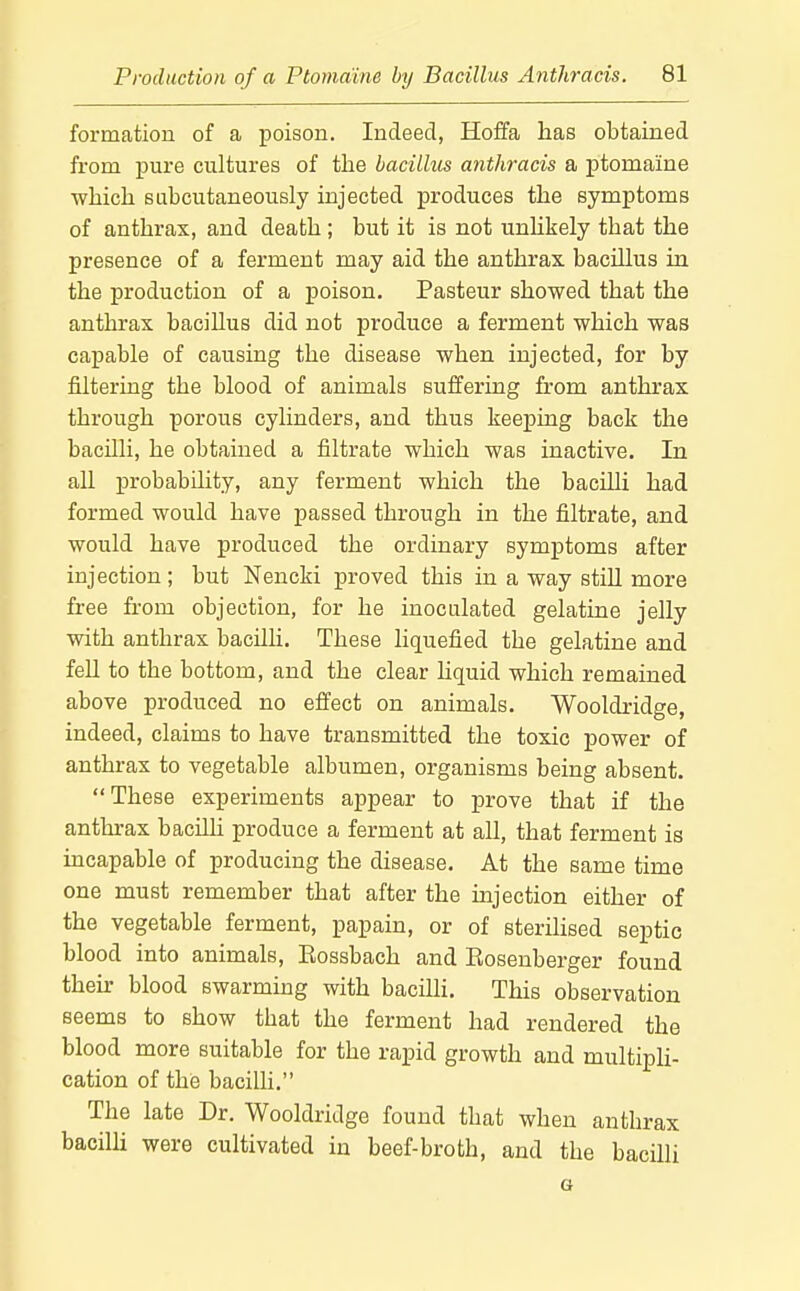 formation of a poison. Indeed, Hoffa lias obtained from pure cultures of the bacillus anthracis a ptomaine wliicli sLibcutaneously injected produces the symptoms of anthrax, and death ; but it is not unhkely that the presence of a ferment may aid the anthrax bacillus in the production of a poison. Pasteur showed that the anthrax bacillus did not produce a ferment which was capable of causing the disease when injected, for by filtering the blood of animals suffering from anthrax through porous cylinders, and thus keeping back the bacilli, he obtained a filtrate which was inactive. In all probability, any ferment which the bacilli had formed would have passed through in the filtrate, and would have produced the ordinary symptoms after injection; but Nencki proved this in a way stiU more free from objection, for he inoculated gelatine jelly with anthrax bacilh. These hquefied the gelatine and fell to the bottom, and the clear hquid which remained above produced no effect on animals. Wooldridge, indeed, claims to have transmitted the toxic power of anthrax to vegetable albumen, organisms being absent. These experiments appear to prove that if the anthrax bacilli produce a ferment at all, that ferment is incapable of producing the disease. At the same time one must remember that after the injection either of the vegetable ferment, papain, or of sterihsed septic blood into animals, Eossbach and Eosenberger found their blood swarming with bacilli. This observation seems to show that the ferment had rendered the blood more suitable for the rapid growth and multipU- cation of the bacilli. The late Dr. Wooldridge found that when anthrax bacilli were cultivated in beef-broth, and the bacilli