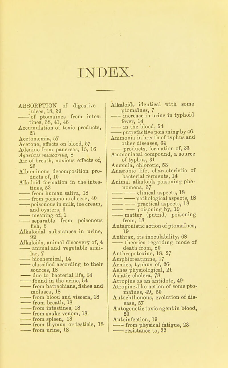 INDEX. ABSORPTION of digestive juices, 18, 39 of ptomaines from intes- tines, 38, 41, 46 Accumulation of toxic products, 23 Acetonaemia, 57 Acetone, effects on blood, 57 Adenine from pancreas, 15, 16 Agaricus muscarius, 8 Air of breath, noxious effects of, 26 Albuminous decomposition pro- ducts of, 10 Alkaloid formation in tbe intes- tines, 53 from human saliva, 18 from poisonous cheese, 40 poisonous in milk, ice cream, and oysters, 6 meaning of, 1 separable from poisonous fish, 6 Alkaloidal substances in urine, 92 Alkaloids, animal discovery of, 4 animal and vegetable simi- lar, 7 biochemical, 14 — classified according to their sources, 18 — due to bacterial life, 14 found in the urine, 54 from batrachians, fishes and molusca, 18 from blood and viscera, 18 from breath, 18 from intestines, 18 from snake venom, 18 from spleen, 18 from thymus or testicle, 18 from urine, 18 Alkaloids identical with some ptomaines, 7 increase in urine in typhoid fever, 14 in the blood, 54 putrefactive poisnningby 46, Ammonia in breath of typhus and other diseases, 84 products, formation of, 33 Ammoniacal compound, a source of typhus, 31 Ana;mia, chlorotic, 53 Anfflrobio life, characteristic of bacterial ferments, 14 Animal alkaloids poisoning phe- nomena, 37 clinical aspects, 18 pathological aspects, 18 practical aspects, 18 poisoning by, 19 matter (putrid) poisoning from, 18 Antagonistic action of ptomaines, 19 Anthrax, its inoculability, 68 theories regarding mode of death from, 80 Anthropotoxine, 18, 27 Amphicreatinine, 17 Armies, typhus of, 26- Ashes physiological, 21 Asiatic cholera, 78 Atropine as an antidote, 49' Atropine-like action of some pto- maines, 49, 50 Autochthonous, evolution of dis- ease, 57 Autogenetic toxic agent in blood, 20 Autoinfection, 19 from physical fatigue, 2S resistance to, 22