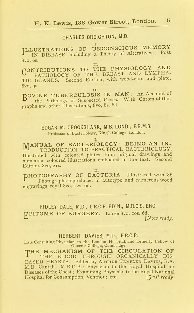 CHARLES CREIGHTON, M.D. I. ILLUSTRATIONS OF UNCONSCIOUS MEMORY J- IN DISEASE, including a Theory of Alteratives. Post 8vo, 6s. PONTRIBUTIONS TO THE PHYSIOLOGY AND C° PATHOLOGY OF THE BREAST AND LYMPHA- TIC GLANDS. Second Edition, with wood-cuts and plate, 8vo, gs. III. BOVINE TUBERCULOSIS IN MAN: An Account of the Pathology of Suspected Cases. With Chromo-litho- graphs and other Illustrations, 8vo, 8s. 6d. EDGAR M. CROOKSHANK, M.B. LOND., F.R.M.S. Professor of Bacteriology, King's College, London. I. MANUAL OF BACTERIOLOGY: BEING AN IN- TRODUCTION TO PRACTICAL BACTERIOLOGY. Illustrated with coloured plates from original drawings and numerous coloured illustrations embodied in the text. Second Edition, 8vo, 21s. II. PHOTOGRAPHY OF BACTERIA. Illustrated with 86 Photographs reproduced in autotype and numerous wood engravings, royal 8vo, 12s. 6d. RIDLEY DALE, M.D., LR.C.P. EDIN., M.R.C.S. ENG. EPITOME OF SURGERY. Large 8vo, los. 6d. {Now ready. HERBERT DAVIES, M.D., F.R.C.P. Late Consulting Physician to the London Hospital, and formerly Fellow of Queen's College, Cambridge. npHE MECHANISM OF THE CIRCULATION OF J- THE BLOOD THROUGH ORGANICALLY DIS- EASED HEARTS. Edited by Arthur Templer Davies, B.A. M.B. Cantab., M.R.C.P. ; Physician to the Royal Hospital for Diseases of the Chest; Examining Physician to the Royal National Hospital for Consumption, Ventnor ; etc. [jfust ready