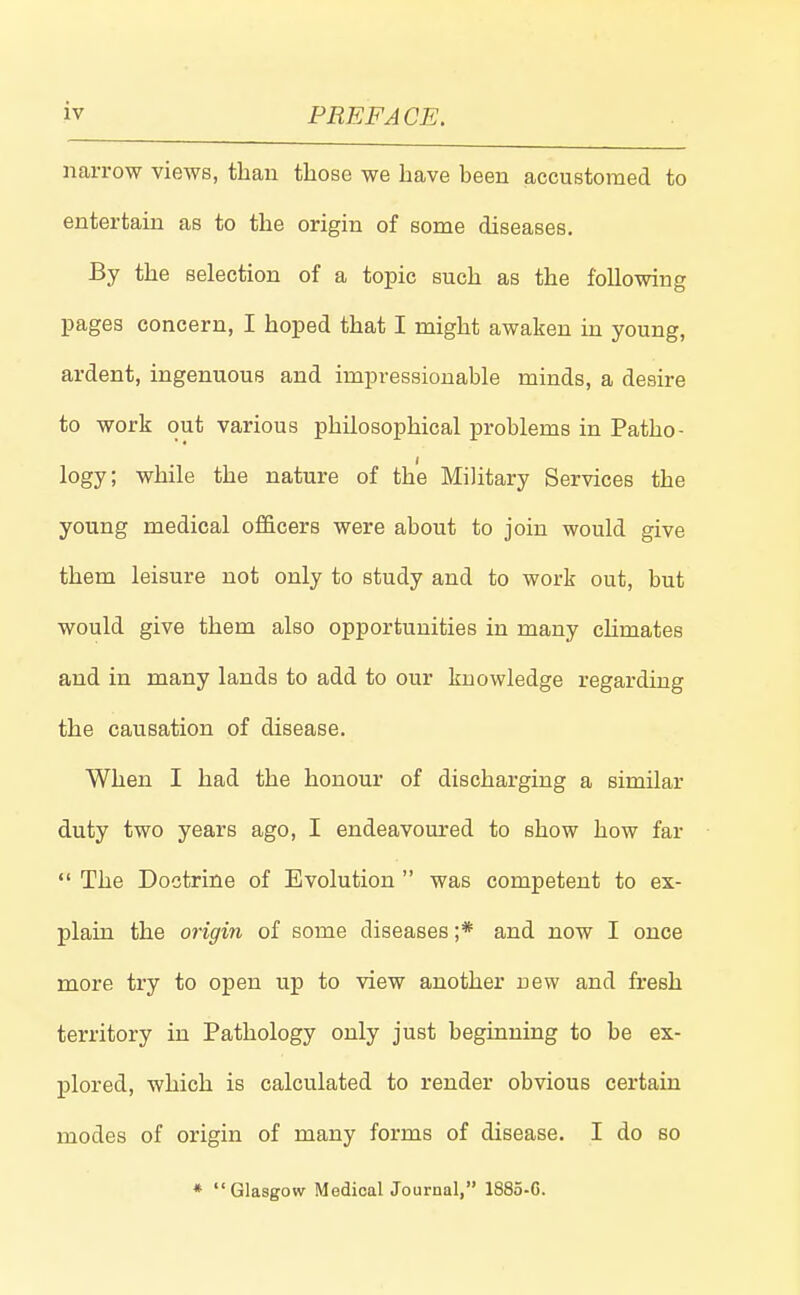 narrow views, than those we have been accustomed to entertain as to the origin of some diseases. By the selection of a topic such as the following pages concern, I hoped that I might awaken in young, ardent, ingenuous and impressionable minds, a desire to work out various philosophical problems in Patho- logy; while the nature of the Military Services the young medical officers were about to join would give them leisure not only to study and to work out, but would give them also opportunities in many chmates and in many lands to add to our knowledge regarding the causation of disease. When I had the honour of discharging a similar duty two years ago, I endeavoured to show how far  The Doctrine of Evolution  was competent to ex- plain the origin of some diseases ;* and now I once more try to open up to view another new and fresh territory in Pathology only just beginning to be ex- plored, which is calculated to render obvious certain modes of origin of many forms of disease. I do so * Glasgow Medical Journal, 1885-C.