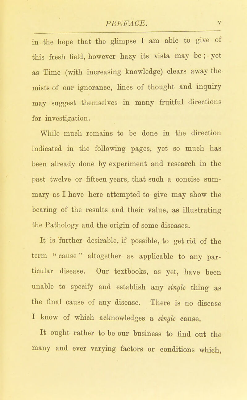 in the hope that the glimpse I am able to give of this fresh field, however hazy its vista may be ; yet as Time (with increasing knowledge) clears away the mists of our ignorance, lines of thought and inquiry may suggest themselves in many fruitful directions for investigation. While much remains to be done in the direction indicated in the following pages, yet so much has been already done by experiment and research in the past twelve or fifteen years, that such a concise sum- mary as I have here attempted to give may show the bearing of the results and their value, as illustrating the Pathology and the origin of some diseases. It is further desirable, if possible, to get rid of the term cause altogether as applicable to any par- ticular disease. Our textbooks, as yet, have been unable to specify and estabUsh any single thing as the final cause of any disease. There is no disease I know of which acknowledges a single cause. It ought rather to be our business to find out the many and ever varying factors or conditions which.