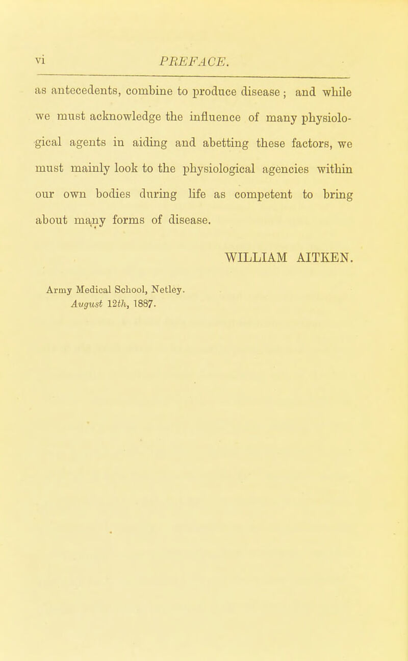 as antecedents, combine to produce disease ; and wliile we must acknowledge the influence of many physiolo- gical agents in aiding and abetting these factors, we must mainly look to the physiological agencies within our own bodies during life as competent to bring about many forms of disease. WILLIAM AITKEN. Army Medical School, Netley. August mJi, 1887.