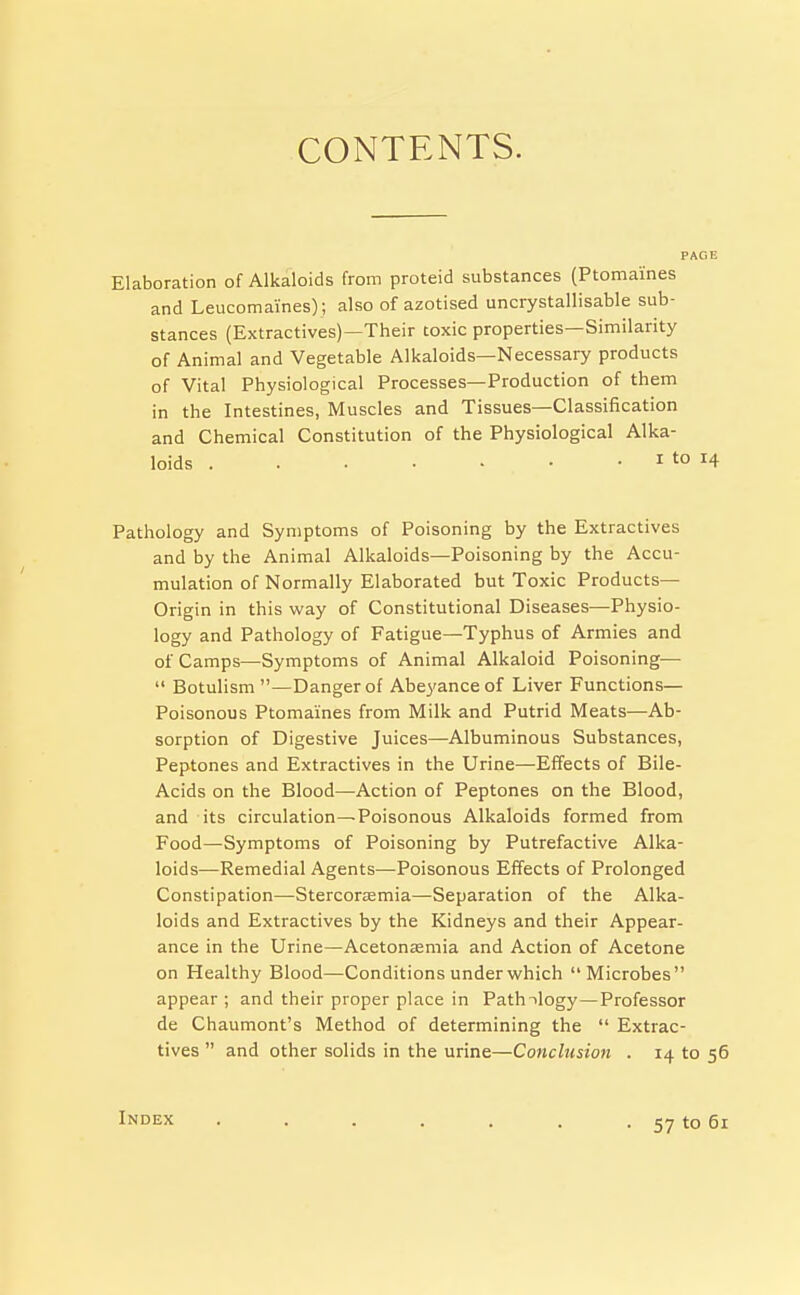 CONTENTS. Elaboration of Alkaloids from proteid substances (Ptomaines and Leucomaines); also of azotised uncrystallisable sub- stances (Extractives)—Their toxic properties—Similarity of Animal and Vegetable Alkaloids—Necessary products of Vital Physiological Processes—Production of them in the Intestines, Muscles and Tissues—Classification and Chemical Constitution of the Physiological Alka- loids I to 14 Pathology and Symptoms of Poisoning by the Extractives and by the Animal Alkaloids—Poisoning by the Accu- mulation of Normally Elaborated but Toxic Products— Origin in this way of Constitutional Diseases—Physio- logy and Pathology of Fatigue—Typhus of Armies and of Camps—Symptoms of Animal Alkaloid Poisoning— Botulism —Danger of Abeyance of Liver Functions- Poisonous Ptomaines from Milk and Putrid Meats—Ab- sorption of Digestive Juices—Albuminous Substances, Peptones and Extractives in the Urine—Effects of Bile- Acids on the Blood—Action of Peptones on the Blood, and its circulation—Poisonous Alkaloids formed from Food—Symptoms of Poisoning by Putrefactive Alka- loids—Remedial Agents—Poisonous Effects of Prolonged Constipation—Stercortemia—Separation of the Alka- loids and Extractives by the Kidneys and their Appear- ance in the Urine—Aceton£emia and Action of Acetone on Healthy Blood—Conditions under which Microbes appear ; and their proper place in Pathnlogy—Professor de Chaumont's Method of determining the Extrac- tives and other solids in the urine—Conclusion . 14 to 56 Index . . . . . . . 57 to 61