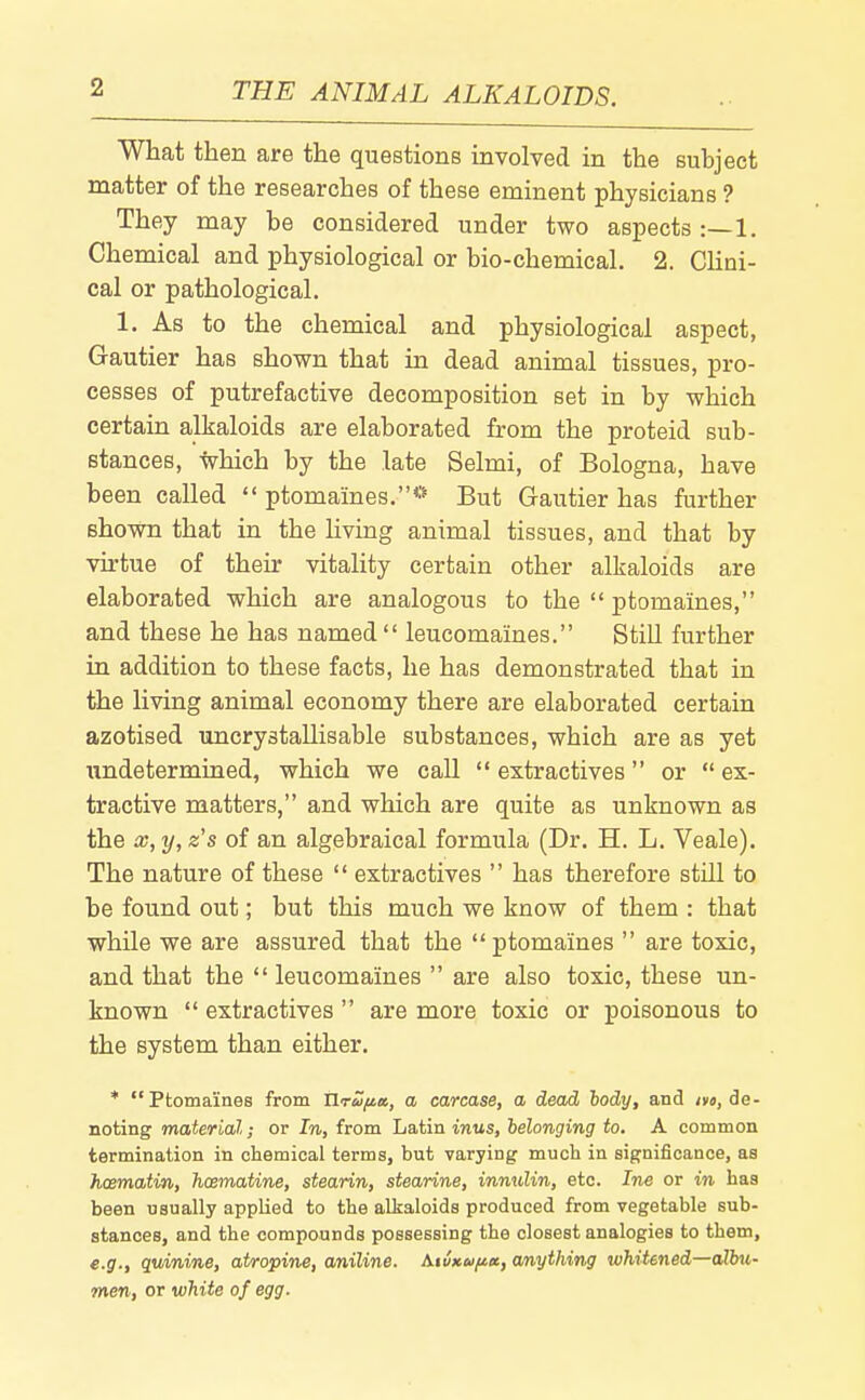 What then are the questions involved in the subject matter of the researches of these eminent physicians ? They may be considered under two aspects :—1. Chemical and physiological or bio-chemical. 2. Clini- cal or pathological. 1. As to the chemical and physiological aspect, Gautier has shown that in dead animal tissues, pro- cesses of putrefactive decomposition set in by which certain alkaloids are elaborated from the proteid sub- stances, Ivhich by the late Selmi, of Bologna, have been called  ptomaines.** But Gautier has further shown that in the living animal tissues, and that by virtue of their vitality certain other alkaloids are elaborated which are analogous to the  ptomaines, and these he has named  leucomaines. Still further in addition to these facts, he has demonstrated that in the living animal economy there are elaborated certain azotised uncrystallisable substances, which are as yet undetermined, which we call  extractives or  ex- tractive matters, and which are quite as unknown as the a;, y, zs of an algebraical formula (Dr. H. L. Veale). The nature of these  extractives  has therefore still to be found out; but this much we know of them : that whUe we are assured that the ptomaines  are toxic, and that the  leucomaines  are also toxic, these un- known  extractives  are more toxic or poisonous to the system than either. * Ptomaines from tlru/tet, a carcase, a dead hody, and jyo, de- noting material; or In, from Latin inus, belonging to. A common termination in claemical terms, but varying much in significance, as hosmatm, hoematine, stearin, stearine, innulin, etc. Ine or in has been usually applied to the alkaloids produced from vegetable sub- stances, and the compounds possessing the closest analogies to them, e.g., quinine, atropine, aniline. A.tu>cu/ia, anything whitened—albu- men, or white of egg.