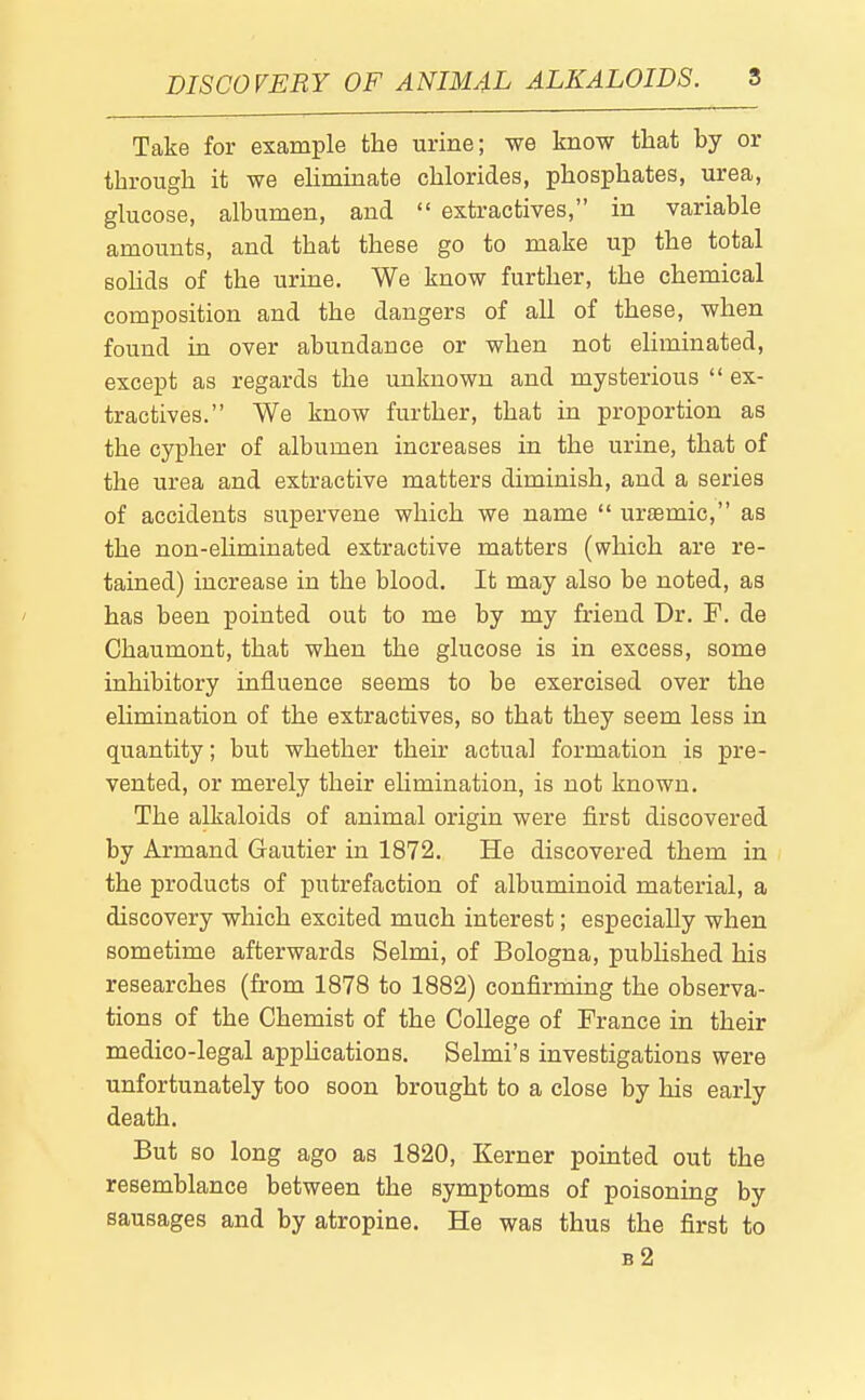 DISCOVERY OF ANIMAL ALKALOIDS. S Take for example the urine; we know that by or through it we ehminate chlorides, phosphates, urea, glucose, albumen, and  extractives, in variable amounts, and that these go to make up the total sohds of the urine. We know further, the chemical composition and the dangers of all of these, when found in over abundance or when not eliminated, except as regards the unknown and mysterious  ex- tractives. We know further, that in proportion as the cypher of albumen increases in the urine, that of the urea and extractive matters diminish, and a series of accidents supervene which we name  uraemic, as the non-ehminated extractive matters (which are re- tained) increase in the blood. It may also be noted, as has been pointed out to me by my friend Dr. F. de Chaumont, that when the glucose is in excess, some inhibitory influence seems to be exercised over the elimination of the extractives, so that they seem less in quantity; but whether their actual formation is pre- vented, or merely their ehmination, is not known. The alkaloids of animal origin were first discovered by Armand Gautier in 1872. He discovered them in the products of putrefaction of albuminoid material, a discovery which excited much interest; especially when sometime afterwards Selmi, of Bologna, published his researches (from 1878 to 1882) confirming the observa- tions of the Chemist of the College of France in their medico-legal apphcations. Selmi's investigations were unfortunately too soon brought to a close by his early death. But so long ago as 1820, Kerner pointed out the resemblance between the symptoms of poisoning by sausages and by atropine. He was thus the first to b2
