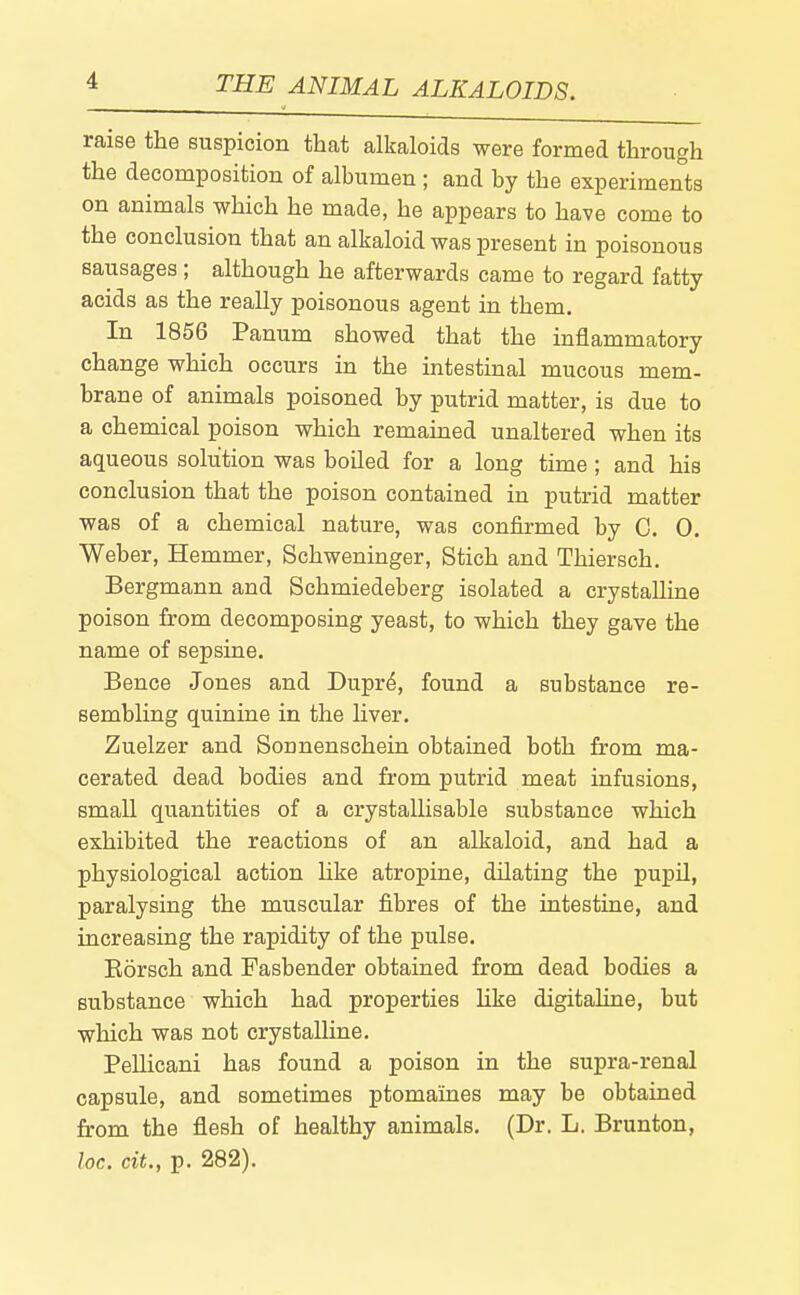 raise the suspicion that alkaloids were formed through the decomposition of albumen ; and by the experiments on animals which he made, he appears to have come to the conclusion that an alkaloid was present in poisonous sausages; although he afterwards came to regard fatty acids as the really poisonous agent in them. In 1856 Panum showed that the inflammatory change which occurs in the intestinal mucous mem- brane of animals poisoned by putrid matter, is due to a chemical poison which remained unaltered when its aqueous solution was boiled for a long time; and his conclusion that the poison contained in putrid matter was of a chemical nature, was confirmed by C. 0. Weber, Hemmer, Schweninger, Stich and Thiersch. Bergmann and Schmiedeberg isolated a crystalline poison from decomposing yeast, to which they gave the name of sepsine. Bence Jones and Dupr6, found a substance re- sembling quinine in the liver. Zuelzer and Sonnenschein obtained both from ma- cerated dead bodies and from putrid meat infusions, small quantities of a crystallisable substance which exhibited the reactions of an alkaloid, and had a physiological action hke atropine, dilating the pupil, paralysing the muscular fibres of the intestine, and increasing the rapidity of the pulse. Eorsch and Fasbender obtained from dead bodies a substance which had properties hke digitaline, but which was not crystalline. Pellicani has found a poison in the supra-renal capsule, and sometimes ptomaines may be obtained from the flesh of healthy animals. (Dr. L. Brunton, he. cit., p. 282).