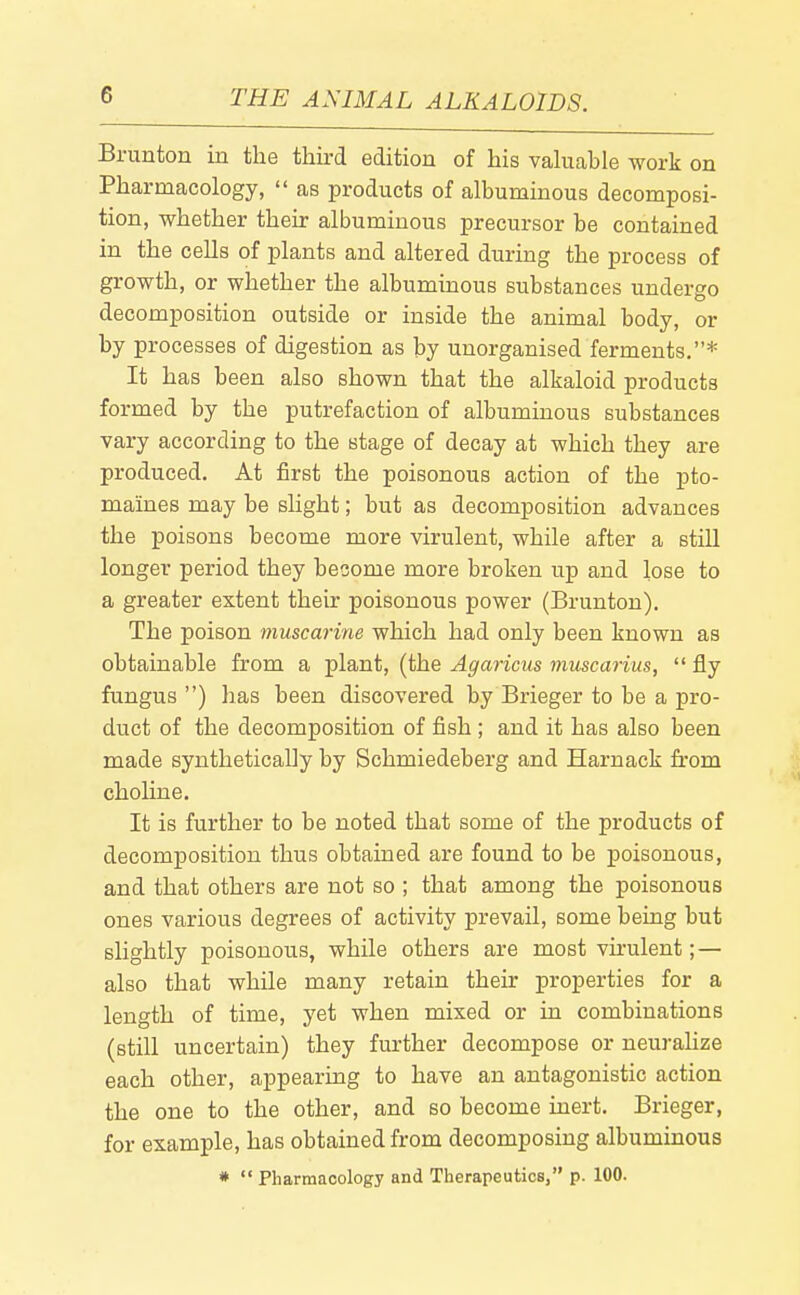 Brunton in the third edition of his valuable work on Pharmacology,  as products of albuminous decomposi- tion, whether their albuminous precursor be contained in the cells of plants and altered during the process of growth, or whether the albuminous substances undergo decomposition outside or inside the animal body, or by processes of digestion as by unorganised ferments,* It has been also shown that the alkaloid products formed by the putrefaction of albuminous substances vary according to the stage of decay at which they are produced. At first the poisonous action of the pto- maines may be slight; but as decomposition advances the poisons become more virulent, while after a still longer period they become more broken up and lose to a greater extent their poisonous power (Brunton). The poison muscarine which had only been known as obtainable from a plant, (the Agaricus muscarius,  fly fungus ) has been discovered by Brieger to be a pro- duct of the decomposition of fish ; and it has also been made synthetically by Schmiedeberg and Harnack from choline. It is further to be noted that some of the products of decomposition thus obtained are found to be poisonous, and that others are not so ; that among the poisonous ones various degrees of activity prevail, some being but slightly poisonous, while others are most virulent; — also that while many retain their properties for a length of time, yet when mixed or in combinations (still uncertain) they further decompose or neuraUze each other, appearing to have an antagonistic action the one to the other, and so become inert. Brieger, for example, has obtained from decomposing albuminous *  Pharmacology and Therapeutics, p. 100.