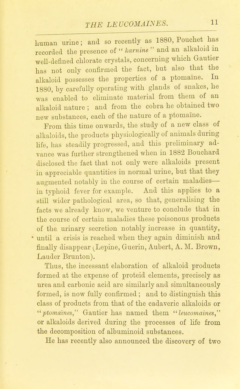THE LEUCOMAINES. human urine; and so recently as 1880, Pouchet has recorded the presence of karnine and an alkaloid in well-defined chlorate crystals, concerning which Gautier has not only confirmed the fact, but also that the alkaloid possesses the properties of a ptomaine. In 1880, by carefully operating with glands of snakes, he was enabled to ehmiuate material from them of an alkaloid nature ; and from the cobra he obtained two new substances, each of the nature of a ptomaine. From this time onwards, the study of a new class of alkaloids, the products physiologically of animals during hfe, has steadily progressed, and this prehminary ad- vance was further strengthened when in 1882 Bouchard disclosed the fact that not only were alkaloids present in -appreciable quantities in normal urine, but that they augmented notably in the course of certain maladies— in typhoid fever for example. And this applies to a still wider pathological area, so that, generalising the facts we already know, we venture to conclude that in the course of certain maladies these poisonous products of the urinary secretion notably increase in quantity, ' until a crisis is reached when they again diminish and finally disappear (^Lepine, Guerin, Aubert, A. M. Brown, Lauder Brunton). Thus, the incessant elaboration of alkaloid products formed at the expense of proteid elements, precisely as urea and carbonic acid are similarly and simultaneously formed, is now fully confirmed ; and to distinguish this class of products from that of the cadaveric alkaloids or '^ptomaines, Gautier has named them leiiconia'ines, or alkaloids derived during the processes of life from the decomposition of albuminoid substances. He has recently also announced the discovery of two