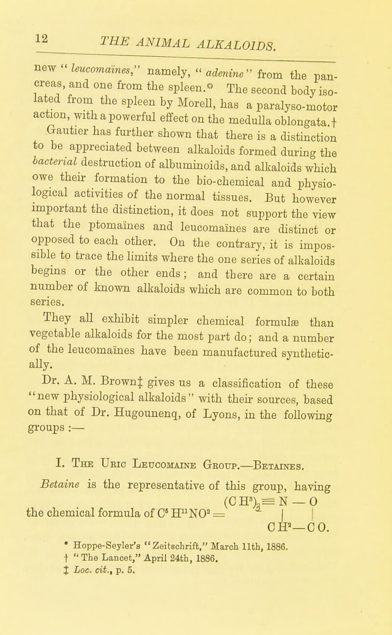 new  leucomames,- namely,  adenine^ from the pan- creas, and one from the spleen.^ The second body iso- lated from the spleen by MoreH, has a paralyse-motor action, with a powerful effect on the medulla oblongata.} .Gautier has further shown that there is a distinction to be appreciated between alkaloids formed during the bacterial destruction of albuminoids, and alkaloids which owe theh: formation to the bio-chemical and physio- logical activities of the normal tissues. But however important the distinction, it does not support the view that the ptomaines and leucomaines are distinct or opposed to each other. On the contrary, it is impos- sible to trace the hmits where the one series of alkaloids begins or the other ends; and there are a certain number of known alkaloids which are common to both series. They all exhibit simpler chemical formulse than vegetable alkaloids for the most part do; and a number of the leucomaines have been manufactured synthetic- ally. Dr. A. M. Brown| gives us a classification of these new physiological alkaloids with then: sources, based on that of Dr. Hugounenq, of Lyons, in the following groups :— I. The Ueic Leucomaine Gkoup.—Betaines. Betaine is the representative of this group, having (CH''>,= N —0 the chemical formula of C H^NO^ = | I Off—CO. * Hoppe-Seyler's Zeitechrift. March 11th, 1886. t  The Lancet, April 24th, 1886. i Loc. cit., p. 5.