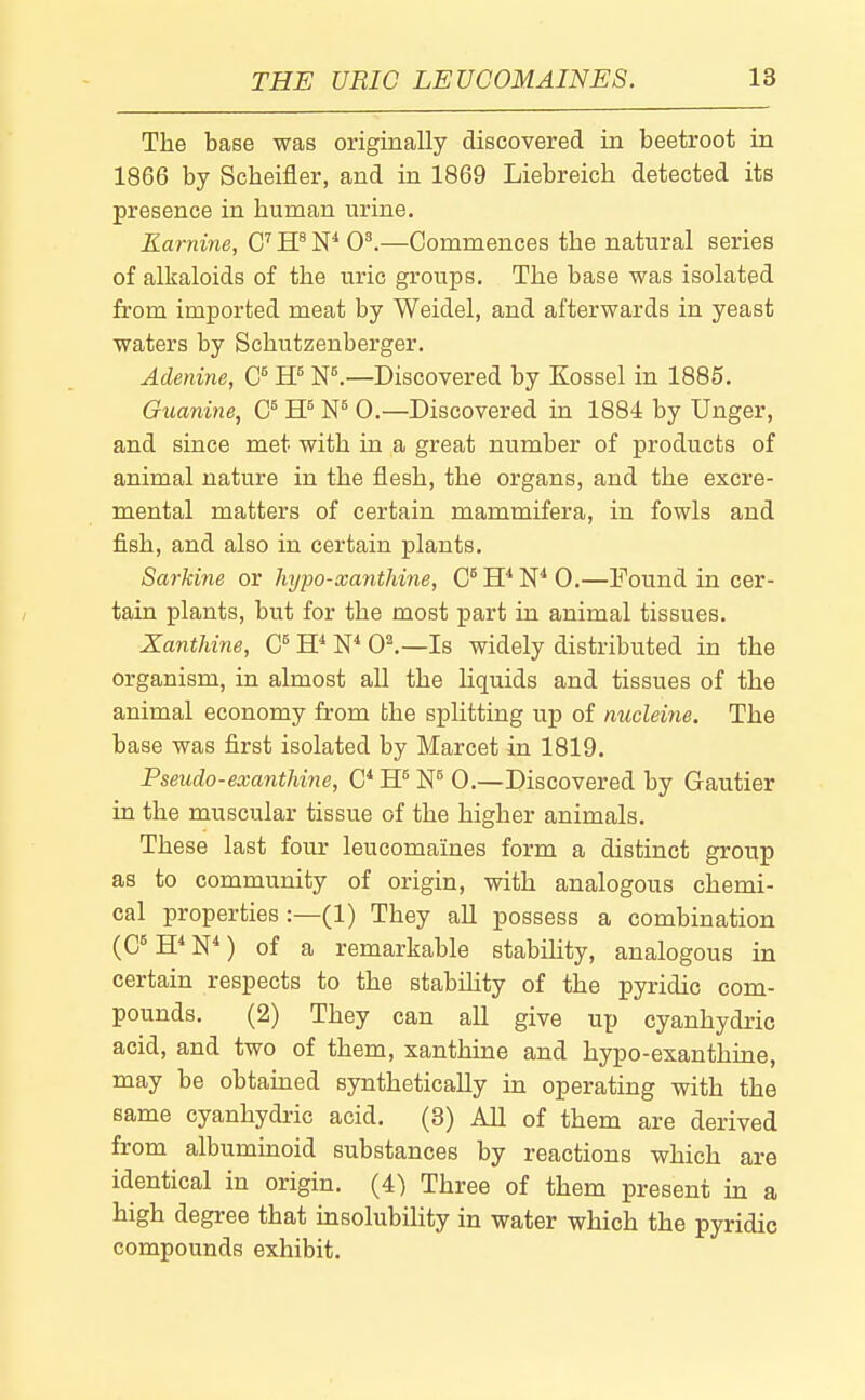 The base was originally discovered in beetroot in 1866 by Scheifler, and in 1869 Liebreich detected its presence in human urine. Karnine, C W W 0^—Commences the natural series of alkaloids of the uric groups. The base was isolated from imported meat by Weidel, and afterwards in yeast waters by Schutzenberger. Adenine, (J W W.—Discovered by Kossel in 1885. Guanine, W 0.—Discovered in 1884 by linger, and since met with in a great number of products of animal nature in the flesh, the organs, and the excre- mental matters of certain mammifera, in fowls and fish, and also in certain plants. Sarkine or hypo-xanthine, C^H^N^O.—Found in cer- tain plants, but for the most part in animal tissues. Xanthine, W W 01—Is widely distributed in the organism, in almost all the liquids and tissues of the animal economy from bhe splitting up of nucldne. The base was first isolated by Marcet in 1819. Pseudo-exanthine, W W 0.—Discovered by Gautier in the muscular tissue of the higher animals. These last four leucomaines form a distinct group as to community of origin, with analogous chemi- cal properties :—(1) They all possess a combination (C^ W) of a remarkable stabihty, analogous in certain respects to the stability of the pyridic com- pounds. (2) They can all give up cyanhydric acid, and two of them, xanthine and hypo-exanthine, may be obtained synthetically in operating with the same cyanhydric acid. (8) All of them are derived from albummoid substances by reactions which are identical in origin. (4) Three of them present in a high degree that msolubility in water which the pyridic compounds exhibit.