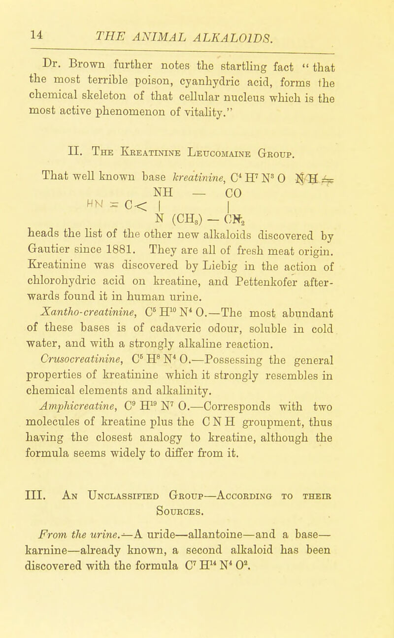Dr. Brown further notes the starthng fact  that the most terrible poison, cyanhydric acid, forms Ihe chemical skeleton of that cellular nucleus which is the most active phenomenon of vitahty. II. The Kbeatinine Leucomaine Geoup. That well known base kreatinine, H'' 0 ]^ H == NH — CO HN = C< I I N (CH3) - heads the list of the other new alkaloids discovered by Gautier since 1881. They are all of fresh meat origin. Kreatinine was discovered by Liebig in the action of chlorohydric acid on kreatine, and Pettenkofer after- wards found it in human urine. Xantho-creatinine, C^HN*0.—The most abundant of these bases is of cadaveric odour, soluble in cold water, and with a strongly alkaline reaction. Crusocreatinine, IP W 0.—Possessing the general properties of kreatinine which it strongly resembles in chemical elements and alkahnity. Amphicreatine, C W 0.—Corresponds with two molecules of kreatine plus the C N H groupment, thus having the closest analogy to kreatine, although the formula seems widely to differ from it. III. An Unclassified Group—According to their Sources. From the urine.—A. uride—allantoine—and a base— karnine—already known, a second alkaloid has been discovered with the formula C^ H W 0*.