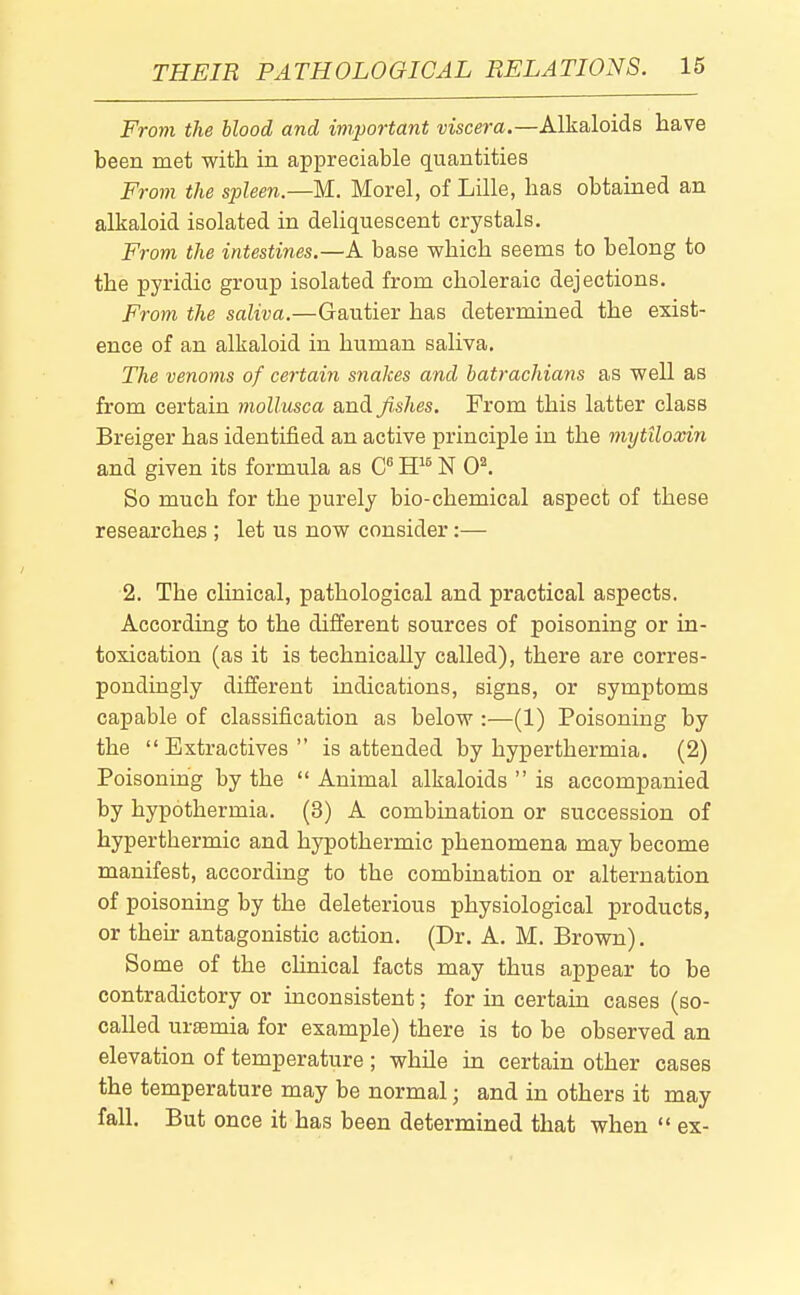 From the blood and important viscera.—Alkaloids have been met with in appreciable quantities From the spleen.—M. Morel, of Lille, has obtained an alkaloid isolated in deliquescent crystals. Frovi the intestines.—A base which seems to belong to the pyridic group isolated from choleraic dejections. From the saliva.—Gautier has determined the exist- ence of an alkaloid in human saliva. The venoms of certain snakes and batrachians as well as from certain mollusca and fishes. From this latter class Breiger has identified an active principle in the mytiloxin and given its formula as ff^ N 0^. So much for the purely bio-chemical aspect of these researches ; let us now consider:— 2. The chnical, pathological and practical aspects. According to the different sources of poisoning or in- toxication (as it is technically called), there are corres- pondingly different indications, signs, or symptoms capable of classification as below :—(1) Poisoning by the  Extractives  is attended by hyperthermia. (2) Poisoning by the  Animal alkaloids  is accompanied by hypothermia. (3) A combination or succession of hyperthermic and hypothermic phenomena may become manifest, according to the combination or alternation of poisoning by the deleterious physiological products, or their antagonistic action. (Dr. A. M. Brown). Some of the chnical facts may thus appear to be contradictory or inconsistent; for in certain cases (so- called uraemia for example) there is to be observed an elevation of temperature; while in certain other cases the temperature may be normal; and in others it may fall. But once it has been determined that when  ex-