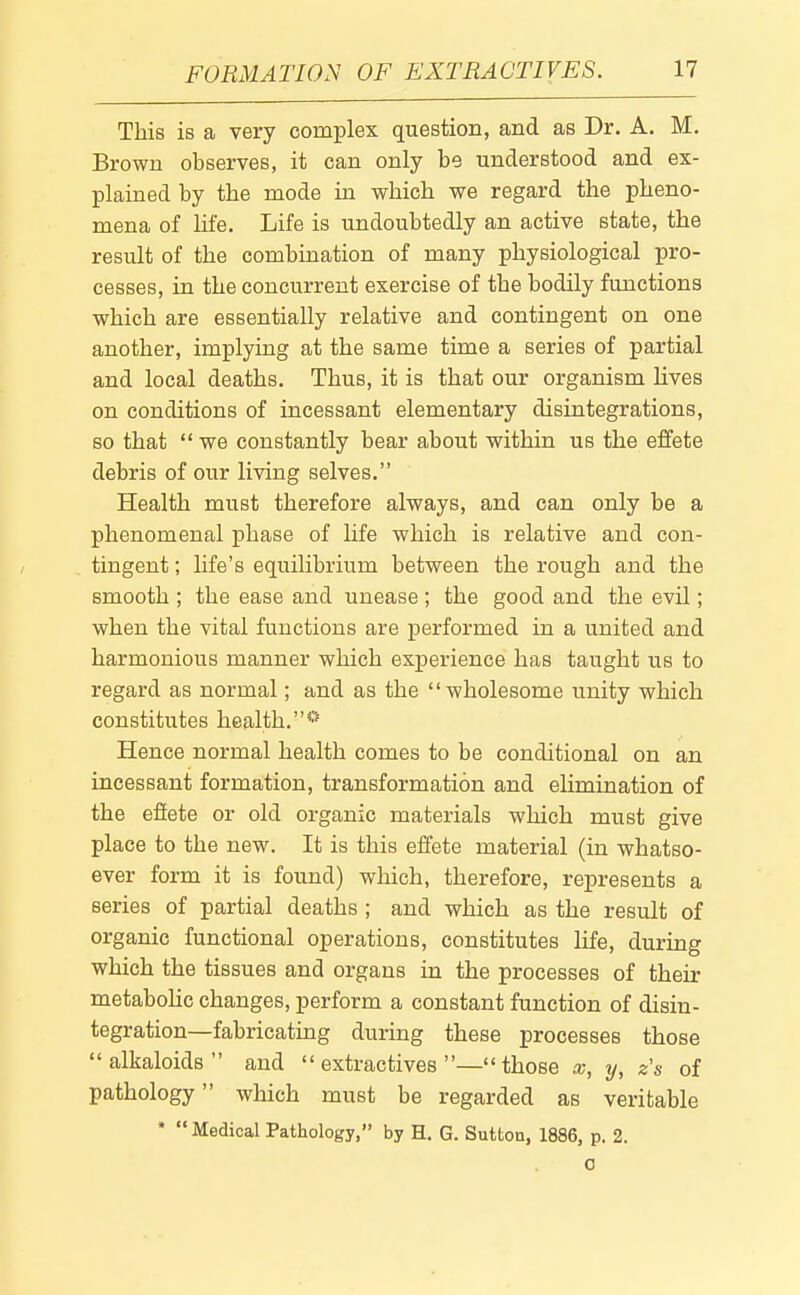 This is a very complex question, and as Dr. A. M. Brown observes, it can only be understood and ex- plained by the mode in which we regard the pheno- mena of life. Life is undoubtedly an active state, the result of the combination of many physiological pro- cesses, in the concurrent exercise of the bodily functions which are essentially relative and contingent on one another, implying at the same time a series of partial and local deaths. Thus, it is that our organism lives on conditions of incessant elementary disintegrations, so that  we constantly bear about within us the effete debris of our living selves. Health must therefore always, and can only be a phenomenal phase of life which is relative and con- tingent ; life's equilibrium between the rough and the smooth ; the ease and unease ; the good and the evil; when the vital functions are performed in a united and harmonious manner which experience has taught us to regard as normal; and as the wholesome unity which constitutes health.* Hence normal health comes to be conditional on an incessant formation, transformation and ehmination of the effete or old organic materials which must give place to the new. It is this effete material (in whatso- ever form it is found) which, therefore, represents a series of partial deaths ; and which as the result of organic functional operations, constitutes life, during which the tissues and organs in the processes of their metaboUc changes, perform a constant function of disin- tegration—fabricating during these processes those alkaloids and extractives—those x, y, z's of pathology which must be regarded as veritable * Medical Pathology, by H. G. Sutton, 1886, p. 2. 0