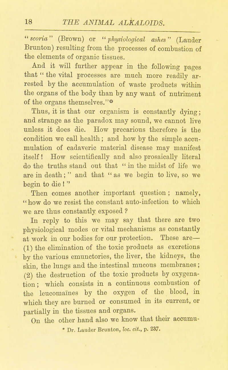 scoria (Brown) or  pJujsiological ashes (Lauder Brunton) resulting from the processes of combustion of the elements of organic tissues. And it will further appear in the following pages that  the vital processes are much more readily ar- rested by the accumulation of waste products within the organs of the body than by any want of nutriment of the organs themselves.* Thus, it is that our organism is constantly dying; and strange as the paradox may sound, we cannot Hve unless it does die. How precarious therefore is the condition we call health ; and how by the simple accu- mulation of cadaveric material disease may manifest itself! How scientifically and also prosaically literal do the truths stand out that  in the midst of life we are in death;  and that as we begin to live, so we begin to die !  Then comes another important question ; namely, how do we resist the constant auto-infection to which we are thus constantly exposed ? In reply to this we may say that there are two physiological modes or vital mechanisms as constantly at work in our bodies for our protection. These are— (1) the elimination of the toxic products as excretions by the various emunctories, the Hver, the kidneys, the skin, the lungs and the intestinal mucous membranes ; (2) the destruction of the toxic products by oxygena- tion; which consists in a continuous combustion of the leucomaines by the oxygen of the blood, in which they are burned or consumed in its current, or partially in the tissues and organs. On the other hand also we know that then- accumu- • Dr. Lauder Brunton, he. dt,, p. 237.