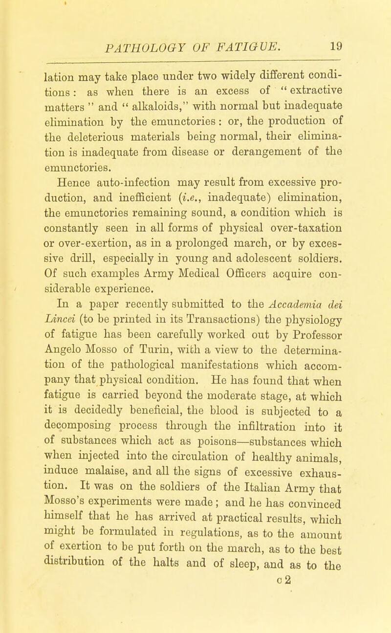 I PATHOLOGY OF FATIGUE. 19 lation may take place under two widely different condi- tions : as when there is an excess of  extractive matters  and  alkaloids, with normal but inadequate elimination by the emunctories: or, the production of the deleterious materials being normal, their elimina- tion is inadequate from disease or derangement of the emunctories. Hence auto-infection may result from excessive pro- duction, and inefficient {i.e., inadequate) elimination, the emunctories remaining sound, a condition which is constantly seen in aU forms of physical over-taxation or over-exertion, as in a prolonged march, or by exces- sive drUl, especially in young and adolescent soldiers. Of such examples Army Medical Officers acquire con- siderable experience. In a paper recently submitted to the Accademia dei Lincei (to be printed in its Transactions) the physiology of fatigue has been carefully worked out by Professor Angelo Mosso of Turin, with a view to the determina- tion of the pathological manifestations which accom- pany that physical condition. He has found that when fatigue is carried beyond the moderate stage, at which it is decidedly beneficial, the blood is subjected to a decomposing process through the infiltration into it of substances which act as poisons—substances which when injected into the circulation of healthy animals, induce malaise, and all the signs of excessive exhaus- tion. It was on the soldiers of the Italian Army that Mosso's experiments were made ; and he has convinced himself that he has arrived at practical results, which might be formulated in regulations, as to the amount of exertion to be put forth on the march, as to the best distribution of the halts and of sleep, and as to the o2