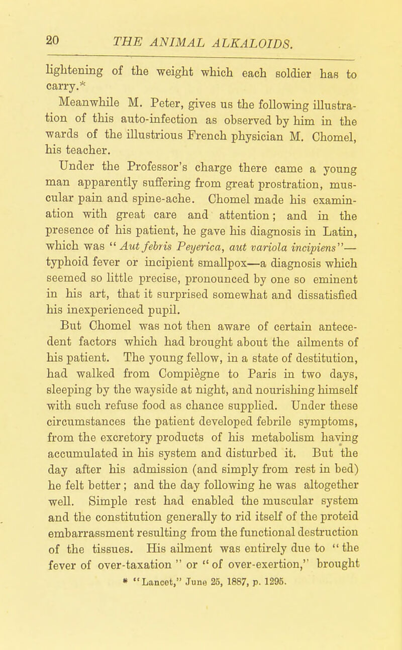 liglitening of the weight which each soldier has to carry.* Meanwhile M. Peter, gives us the following illustra- tion of this auto-infection as observed by him in the wards of the illustrious French physician M. Chomel, his teacher. Under the Professor's charge there came a young man apparently suffering from great prostration, mus- cular pain and spine-ache. Chomel made his examin- ation with great care and attention; and in the presence of his patient, he gave his diagnosis in Latin, which was  Aut fehris Peyerica, aut variola incipiens— typhoid fever or incipient smallpox—a diagnosis which seemed so little precise, pronounced by one so eminent in his art, that it surprised somewhat and dissatisfied his inexperienced pupil. But Chomel was not then aware of certain antece- dent factors which had brought about the ailments of his patient. The young fellow, in a state of destitution, had walked from Compi^gne to Paris in two days, sleeping by the wayside at night, and nourishing himself with such refuse food as chance suj)plied. Under these circumstances the patient developed febrUe symptoms, from the excretory products of his metabohsm having accumulated in his system and disturbed it. But the day after his admission (and simply from rest in bed) he felt better; and the day following he was altogether well. Simple rest had enabled the muscular system and the constitution generally to rid itself of the proteid embarrassment resulting from the functional destruction of the tissues. His ailment was entirely due to  the fever of over-taxation  or of over-exertion,'' brought » Lancet, June 25, 1887, p. 1295.