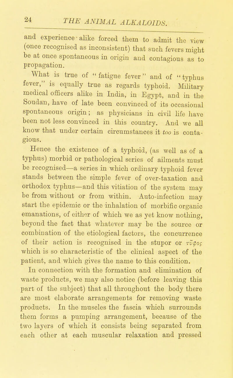 and experience-alike forced them to admit the view (once recognised as inconsistent) that such fevers might be at once spontaneous in origin and contagious as to propagation. What is true of fatigue fever and of typhus fever, is equally true as regards typhoid. Mihtary medical officers ahke in India, in Egypt, and in the Soudan, have of late been convinced of its occasional spontaneous origin; as physicians in civil life have been not less convinced in this country. And we all know that under certain curcumstances it too is conta- gious. Hence the existence of a typhoid, (as well as of a typhus) morbid or pathological series of ailments must be recognised—a series in which ordinary typhoid fever stands between the simple fever of over-taxation and orthodox typhus—and this vitiation of the system may be from without or from within. Auto-infection may start the epidemic or the inhalation of morbific organic emanations, of either of which we as yet know nothing, beyond the fact that whatever may be the source or combination of the etiological factors, the concurrence of their action is recognised in the stupor or rvfos which is so characteristic of the clinical aspect of the patient, and which gives the name to this condition. In connection with the formation and elimination of waste products, we may also notice (before leaving this part of the subject) that all throughout the body there are most elaborate arrangements for removing waste products. In the muscles the fascia which surrounds them forms a pumping arrangement, because of the two layers of which it consists being separated from each other at each muscular relaxation and pressed