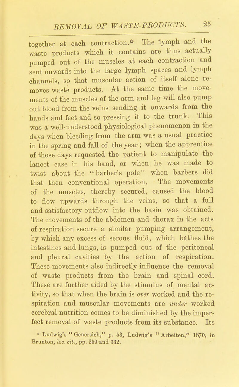 REMOVAL OF WASTE-PRODUCTS. together at each contraction.*' The lymph and the waste products which it contains are thus actually pumped out of the muscles at each contraction and sent onwards into the large lymph spaces and lymph channels, so that muscular action of itself alone re- moves waste products. At the same time the move- ments of the muscles of the arm and leg will also pump out blood from the veins sending it onwards from the hands and feet and so pressing it to the trunk. This was a well-understood physiological phenomenon in the days when bleeding from the arm was a usual practice in the spring and fall of the year ; when the apprentice of those days requested the patient to manipulate the lancet case in his hand, or when he was made to twist about the barber's pole when barbers did that then conventional operation. The movements of the muscles, thereby secured, caused the blood to flow upwards through the veins, so that a full and satisfactory outflow into the basin was obtained. The movements of the abdomen and thorax in the acts of respiration secure a similar pumping arrangement, by which any excess of serous fluid, which bathes the intestines and lungs, is pumped out of the peritoneal and pleural cavities by the action of respiration. These movements also indirectly influence the removal of waste products from the brain and spinal cord. These are further aided by the stimulus of mental ac- tivity, so that when the brain is over worked and the re- spiration and muscular movements are under worked cerebral nutrition comes to be diminished by the imper- fect removal of waste products from its substance. Its * Ludwig's Genersich, p. 53, Ludwig's Arbeiten, 1870, in Brunton, loc. cit., pp. 250 and 332.