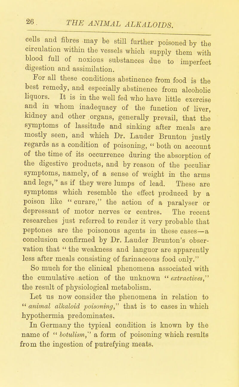 ceUs and fibres may be still further poisoned by the circulation within the vessels which supply them with blood full of noxious substances due to imperfect digestion and assimilation. For all these conditions abstuaence from food is the best remedy, and especially abstinence from alcohohc liquors. It is in the well fed who have little exercise and in whom inadequacy of the function of hver, kidney and other organs, generally prevail, that the symptoms of lassitude and shaking after meals are mostly seen, and which Dr. Lauder Brunton justly regards as a condition of poisoning, both on account of the time of its occurrence during the absorption of the digestive products, and by reason of the pecuhar symptoms, namely, of a sense of weight in the arms and legs, as if they were lumps of lead. These are symptoms which resemble the effect produced by a poison like curare, the action of a paralyser or depressant of motor nerves or centres. The recent researches just referred to render it very probable that peptones are the poisonous agents in these cases—a conclusion confirmed by Dr. Lauder Brunton's obser- vation that the weakness and languor are apparently less after meals consisting of farinaceous food only. So much for the clinical phenomena associated with the cumulative action of the unknown ^^extractives, the result of physiological metabolism. Let us now consider the phenomena in relation to *' animal alkaloid poisoriing, that is to cases in which hypothermia predominates. In Germany the typical condition is known by the name of botulism,'' a form of poisoning which results from the ingestion of putrefying meats.