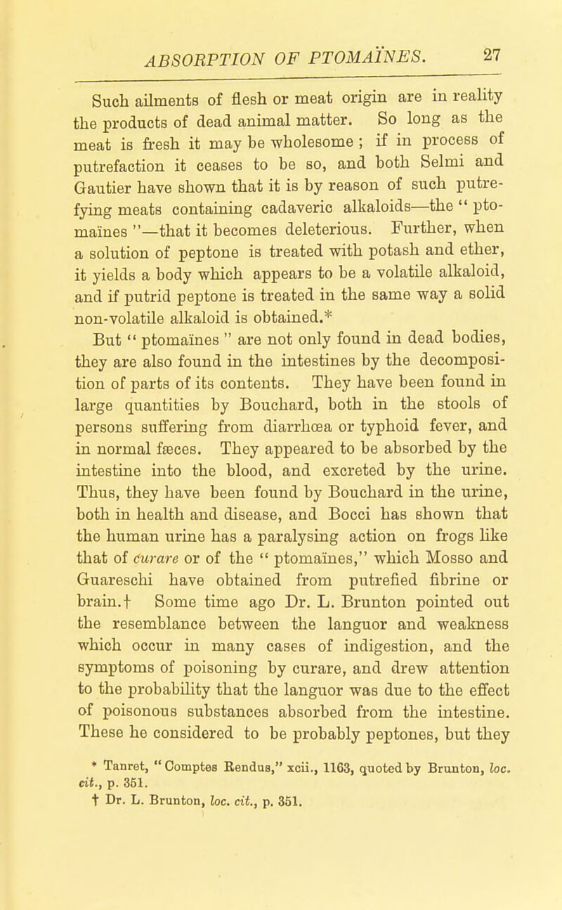 Such ailments of flesh or meat origin are in reality the products of dead animal matter. So long as the meat is fresh it may be wholesome ; if in process of putrefaction it ceases to be so, and both Selmi and Gautier have shown that it is by reason of such putre- fying meats containing cadaveric alkaloids—the pto- maines —that it becomes deleterious. Further, when a solution of peptone is treated with potash and ether, it yields a body which appears to be a volatile alkaloid, and if putrid peptone is treated in the same way a soUd non-volatile alkaloid is obtained.* But ptomaines are not only found in dead bodies, they are also found in the intestines by the decomposi- tion of parts of its contents. They have been found in large quantities by Bouchard, both in the stools of persons suffering from diarrhoea or typhoid fever, and in normal fasces. They appeared to be absorbed by the intestine into the blood, and excreted by the urine. Thus, they have been found by Bouchard in the urine, both in health and disease, and Bocci has shown that the human urine has a paralysing action on frogs like that of curare or of the ptomaines, which Mosso and Guareschi have obtained from putrefied fibrine or brain.t Some time ago Dr. L. Brunton pointed out the resemblance between the languor and weakness which occur in many cases of indigestion, and the symptoms of poisoning by curare, and drew attention to the probability that the languor was due to the effect of poisonous substances absorbed from the intestine. These he considered to be probably peptones, but they ♦ Tanret, Comptes Rendus, xcii., 1163, quoted by Brunton, loc. eii., p. 351. t Dr. L. Brunton, loc. cit, p. 351.
