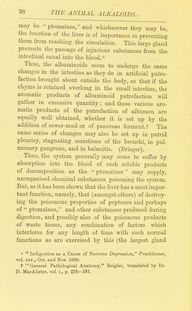 may be ptomaines, and whichsoever they may be, the function of the hver is of importance in preventing them from reaching the circulation. This large gland prevents the passage of injurious substances from the intestinal canal into the blood.* Thus, the albuminoids seem to undergo the same changes in the intestine as they do in artificial putre- faction brought about outside the body, so that if the chyme is retained overlong in the small intestine, the aromatic products of albuminoid putrefaction will gather in excessive quantity; and these various aro- matic products of the putrefaction of albumen are equally well obtained, whether it is set up by the addition of sewer-mud or of pancreas ferment, t The same series of changes may also be set up in putrid pleurisy, stagnating secretions of the bronchi, in pul- monary gangrene, and in balanitis. (Brieger). Thus, the system generally may come to suffer by absorption into the blood of such soluble products of decomposition as the ptomaines may supply, unorganised chemical substances poisoning the system. But, as it has been shown that the liver has a most impor- tant function, namely, that (amongst others) of destroy- ing the poisonous properties of peptones and perhaps of ptomaines, and other substances produced during digestion, and possibly also of the poisonous products of waste tissue, any combination of factors which interferes for any length of time with such normal functions as are exercised by this (the largest gland * Indigestion as a Cause of Nervous Depression, Practitioner, vol. XXV., Oct. and Nov. 1880. t General Pathological Anatomy, Zeigler, translated by Dr. D. MaoAlister, vol. i., p. 276—281.