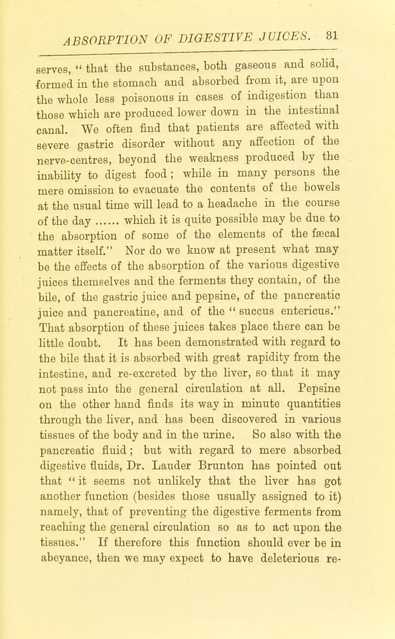 serves,  that the substances, both gaseous and solid, formed in the stomach and absorbed from it, are upon the whole less poisonous in cases of indigestion than those which are produced lower down in the intestmal canal. We often find that patients are affected with severe gastric disorder without any affection of the nerve-centres, beyond the weakness produced by the inabihty to digest food ; while in many persons the mere omission to evacuate the contents of the bowels at the usual time will lead to a headache in the course of the day which it is quite possible may be due to the absorption of some of the elements of the faecal matter itself. Nor do we know at present what may be the effects of the absorption of the various digestive juices themselves and the ferments they contain, of the bile, of the gastric juice and pepsine, of the pancreatic juice and pancreatine, and of the  succus entericus. That absorption of these juices takes place there can be little doubt. It has been demonstrated with regard to the bile that it is absorbed with great rapidity from the intestine, and re-excreted by the liver, so that it may not pass into the general circulation at all. Pepsine on the other hand finds its way in minute quantities through the liver, and has been discovered in various tissues of the body and in the urine. So also with the pancreatic fluid ; but with regard to mere absorbed digestive fluids. Dr. Lauder Brunton has pointed out that  it seems not unUkely that the liver has got another function (besides those usually assigned to it) namely, that of preventing the digestive ferments from reaching the general circulation so as to act upon the tissues. If therefore this function should ever be in abeyance, then we may expect to have deleterious re-