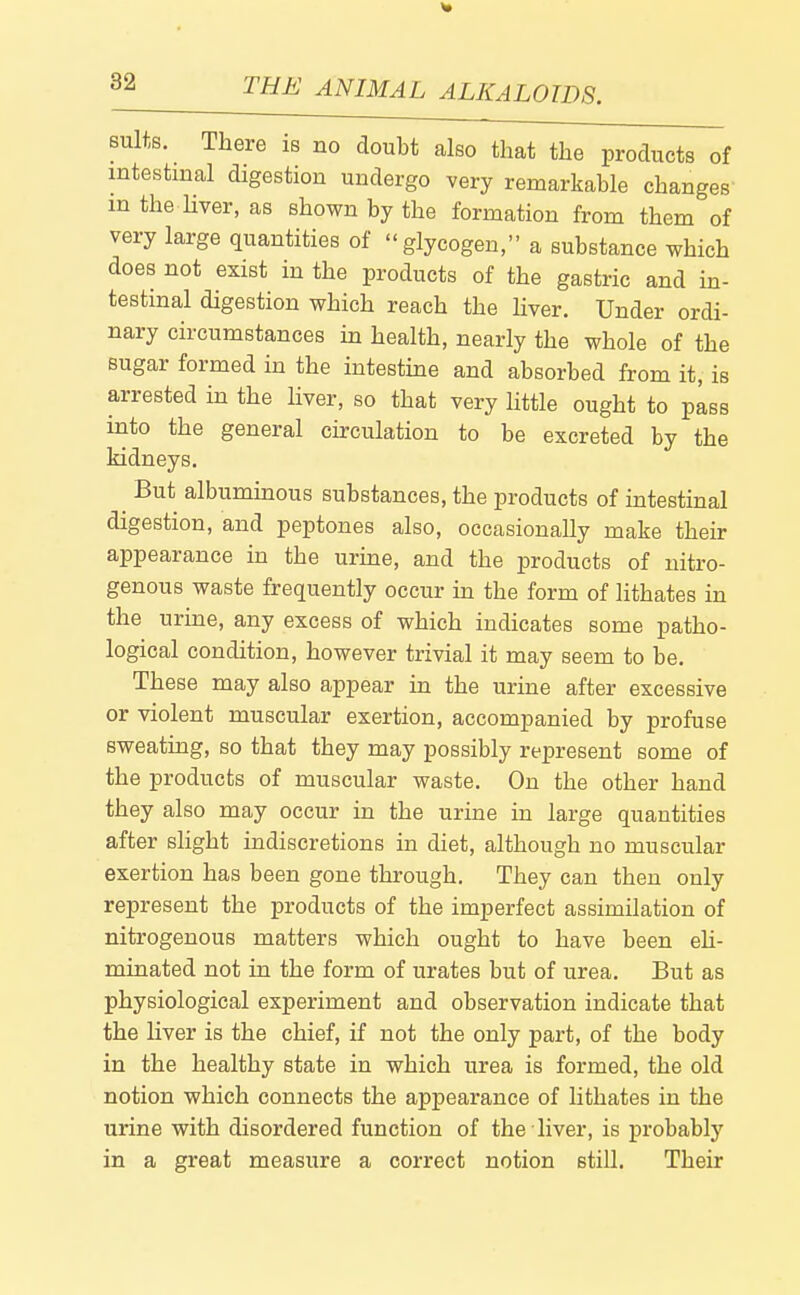 suits. There is no doubt also that the products of intestinal digestion undergo very remarkable changes' in the liver, as shown by the formation from them of very large quantities of glycogen, a substance which does not exist in the products of the gastric and in- testinal digestion which reach the hver. Under ordi- nary circumstances in health, nearly the whole of the sugar formed in the intestine and absorbed from it, is arrested in the liver, so that very little ought to pass into the general circulation to be excreted by the kidneys. But albuminous substances, the products of intestinal digestion, and peptones also, occasionally make their appearance in the urine, and the products of nitro- genous waste frequently occur ha the form of lithates in the urine, any excess of which indicates some patho- logical condition, however trivial it may seem to be. These may also appear in the urine after excessive or violent muscular exertion, accompanied by profuse sweating, so that they may possibly represent some of the products of muscular waste. On the other hand they also may occur in the urine in large quantities after sHght indiscretions in diet, although no muscular exertion has been gone through. They can then only represent the products of the imperfect assimilation of nitrogenous matters which ought to have been eU- minated not in the form of urates but of urea. But as physiological experiment and observation indicate that the liver is the chief, if not the only part, of the body in the healthy state in which urea is formed, the old notion which connects the appearance of lithates in the urine with disordered function of the liver, is probabty in a great measure a correct notion still. Their