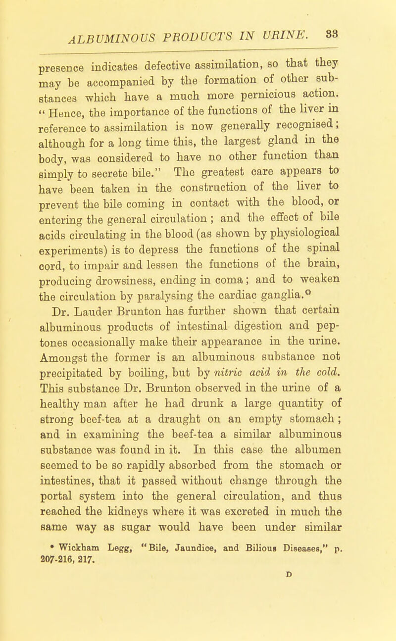 ALBUMINOUS PRODUCTS IN URINE. 88 presence indicates defective assimilation, so that they may be accompanied by the formation of other sub- stances which have a much more pernicious action.  Hence, the importance of the functions of the hver in reference to assimilation is now generally recognised; although for a long time this, the largest gland in the body, was considered to have no other function than simply to secrete bile. The greatest care appears to have been taken in the construction of the hver to prevent the bile coming in contact with the blood, or entering the general circulation ; and the effect of bile acids chculating in the blood (as shown by physiological experiments) is to depress the functions of the spinal cord, to impair and lessen the functions of the brain, producing drowsiness, ending in coma; and to weaken the circulation by paralysing the cardiac gangha.** Dr. Lauder Brunton has further shown that certain albuminous products of intestinal digestion and pep- tones occasionally make their appearance in the urine. Amongst the former is an albuminous substance not precipitated by boihng, but by nitric acid in the cold. This substance Dr. Brunton observed in the urine of a healthy man after he had drunk a large quantity of strong beef-tea at a draught on an empty stomach ; and in examining the beef-tea a similar albuminous substance was found in it. In this case the albumen seemed to be so rapidly absorbed from the stomach or intestines, that it passed without change through the portal system into the general circulation, and thus reached the kidneys where it was excreted in much the same way as sugar would have been under similar • Wiokham Legg, Bile, Jaundice, and Bilious Diseases, p. 207-216, 217.