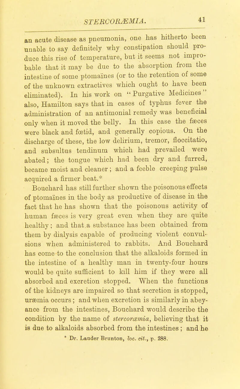 STERCORMMIA. an acute disease as pneumonia, one has hitherto been uuable to say definitely why constipation should pro- duce this rise of temperature, but it seems not impro- bable that it may be due to the absorption from the intestine of some ptomaines (or to the retention of some of the unknown extractives which ought to have been ehminated). In his work on Purgative Medicines also, Hamilton says that in cases of typhus fever the administration of an antimonial remedy was beneficial only when it moved the belly. In this case the fffices were black and foetid, and generally copious. On the discharge of these, the low dehrium, tremor, floccitatio, and subsultus tendinum which had prevailed were abated; the tongue which had been dry and furred, became moist and cleaner ; and a feeble creeping pulse acquired a firmer beat.* Bouchard has still further shown the poisonous effects of ptomaines in the body as productive of disease in the fact that he has shown that the poisonous activity of human fseces is very great even when they are quite healthy; and that.a substance has been obtained from them by dialysis capable of producing violent convul- sions when administered to rabbits. And Bouchard has come to the conclusion that the alkaloids formed in the intestine of a healthy man in twenty-four hours would be quite sufficient to kill him if they were all absorbed and excretion stopped. When the functions of the kidneys are impaired so that secretion is stopped, urffimia occurs ; and when excretion is similarly in abey- ance from the intestines, Bouchard would describe the condition by the name of stercorcjBmia, believing that it is due to alkaloids absorbed from the intestines ; and he