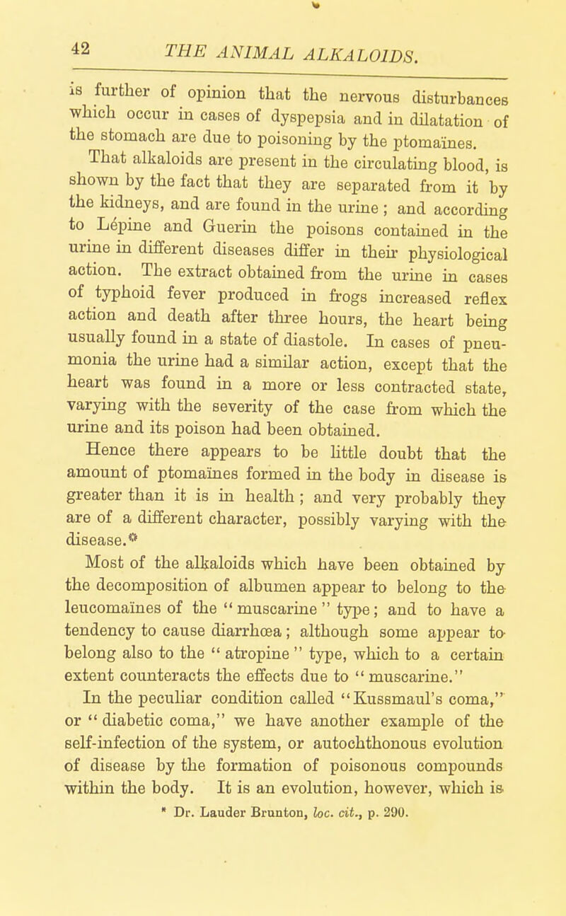 is further of opinion that the nervous disturbances which occur in cases of dyspepsia and in dHatation of the stomach are due to poisoning by the ptomaines. That alkaloids are present in the circulatmg blood, is shown by the fact that they are separated from it 'by the kidneys, and are found in the urine ; and according to ^ Lepine and Guerin the poisons contained in the urine in different diseases differ in their physiological action. The extract obtauaed from the urme m cases of typhoid fever produced in frogs mcreased reflex action and death after three hours, the heart being usually found in a state of diastole. In cases of pneu- monia the urme had a similar action, except that the heart was found in a more or less contracted state, varying with the severity of the case from which the urine and its poison had been obtained. Hence there appears to be httle doubt that the amount of ptomaines formed in the body in disease is greater than it is in health; and very probably they are of a different character, possibly varying with the disease.** Most of the alkaloids which have been obtained by the decomposition of albumen appear to belong to th& leucomaines of the muscarine type; and to have a tendency to cause diarrhoea; although some appear to- belong also to the atropine type, which to a certain extent counteracts the effects due to muscarine. In the peculiar condition called Kussmaul's coma, or diabetic coma, we have another example of the self-infection of the system, or autochthonous evolution of disease by the formation of poisonous compounds within the body. It is an evolution, however, which is.