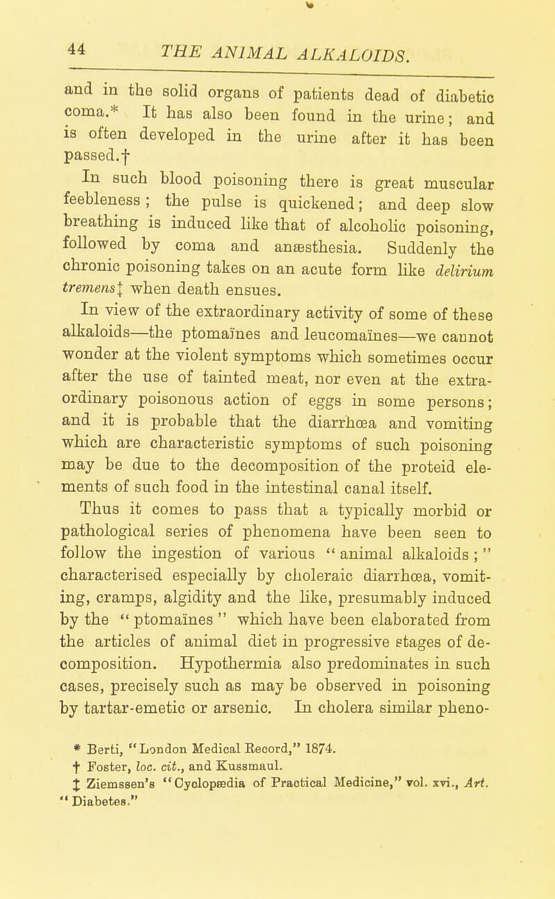 and in the solid organs of patients dead of diabetic coma.* It has also been found in the urine; and is often developed in the urine after it has been passed.f In such blood poisoning there is great muscular feebleness; the pulse is quickened; and deep slow breathmg is induced like that of alcohohc poisoning, followed by coma and anaesthesia. Suddenly the chronic poisoning takes on an acute form Hke delirium tremensl when death ensues. In view of the extraordinary activity of some of these alkaloids—the ptomaines and leucomaines—we cannot wonder at the violent symptoms which sometimes occur after the use of tainted meat, nor even at the extra- ordinary poisonous action of eggs in some persons; and it is probable that the diarrhoea and vomiting which are characteristic symptoms of such poisoning may be due to the decomposition of the proteid ele- ments of such food in the intestinal canal itself. Thus it comes to pass that a typically morbid or pathological series of phenomena have been seen to follow the ingestion of various animal alkaloids ; characterised especially by choleraic diarrhoea, vomit- ing, cramps, algidity and the Hke, presumably induced by the ptomaines which have been elaborated from the articles of animal diet in progressive stages of de- composition. Hypothermia also predominates in such cases, precisely such as may be observed in poisoning by tartar-emetic or arsenic. In cholera similar pheno- * Berti, London Medical Eeoord, 1874. t Foster, loc. cit., and Kussmaul. X Ziemssen's CyclopEedia of Practical Medicine, vol. xvi.. Art. Diabetes.