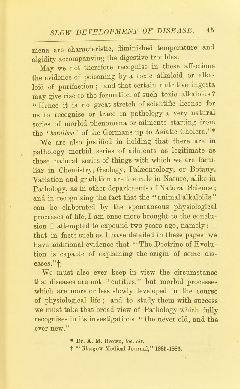 mena are characterietic, diminished temperatiire and algidity accompanying the digestive troubles. May we not therefore recognise in these affections the evidence of poisoning by a toxic alkaloid, or alka- loid of purifaction ; and that certain nutritive ingesta may give rise to the formation of such toxic alkaloids ? Hence it is no great stretch of scientific hcense for us to recognise or trace in pathology a very natural series of morbid phenomena or ailments starting from the ' botulism ' of the Germans up to Asiatic Cholera.* We are also justified in holding that there are in pathology morbid series of ailments as legitimate as those natural series of things with which we are fami- liar in Chemistry, Geology, Palaeontology, or Botany. Yariation and gradation are the rule in Nature, alike in Pathology, as in other departments of Natural Science ; and in recognising the fact that the animal alkaloids can be elaborated by the spontaneous physiological processes of Ufe, I am once more brought to the conclu- sion I attempted to expound two years ago, namely :— that in facts such as I have detailed in these pages we have additional evidence that The Doctrine of Evolu- tion is capable of explaining the origin of some dis- eases, f We must also ever keep in view the circumstance that diseases are not entities, but morbid processes which are more or less slowly developed in the course of physiological life ; and to study them with success we must take that broad view of Pathology which fully recognises in its investigations the never old, and the ever new. * Dr. A. M. Brown, loc. cit, t Glasgow Medical Journal, 1885-1886.